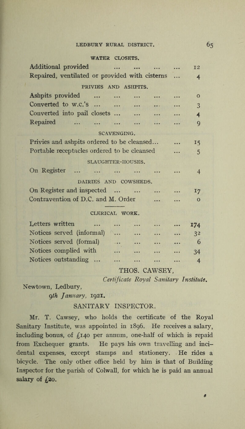 WATER CLOSETS. Additional provided ... ... ... ... 12 Repaired, ventilated or provided with cisterns ... 4 PRIVIES AND ASHPITS. Ashpits provided 0 Converted to w.c.’s 3 Converted into pail closets ... ... 4 Repaired 9 SCAVENGING. Privies and ashpits ordered to be cleansed... ... 15 Portable receptacles ordered to be cleansed ... 5 SLAUGHTER-HOUSES. On Register 4 DAIRIES AND COWSHEDS. On Register and inspected 17 Contravention of D.C. and M. Order o CLERICAL WORK. Letters written 174 Notices served (informal) ... ... ... ... 32 Notices served (formal) ... ... ... ... 6 Notices complied with ... ... ... ... 34 Notices outstanding ... ... ... ... ... 4 THOS. CAWSEY, Certificate Royal Sanitary Institute, Newtown, Ledbury, (^th January, 1921. SANITARY INSPECTOR. Mr. T. Cawsey, who holds the certificate of the Royal Sanitary Institute, was appointed in 1896. He receives a salary, including bonus, of £140 per annum, one-half of which is repaid from Exchequer grants. He pays his own travelling and inci- dental expenses, except stamps and stationery. . He rides a bicycle. The only other office held by him is that of Building Inspector for the parish of Colwall, for which he is paid an annual salary of £20. e
