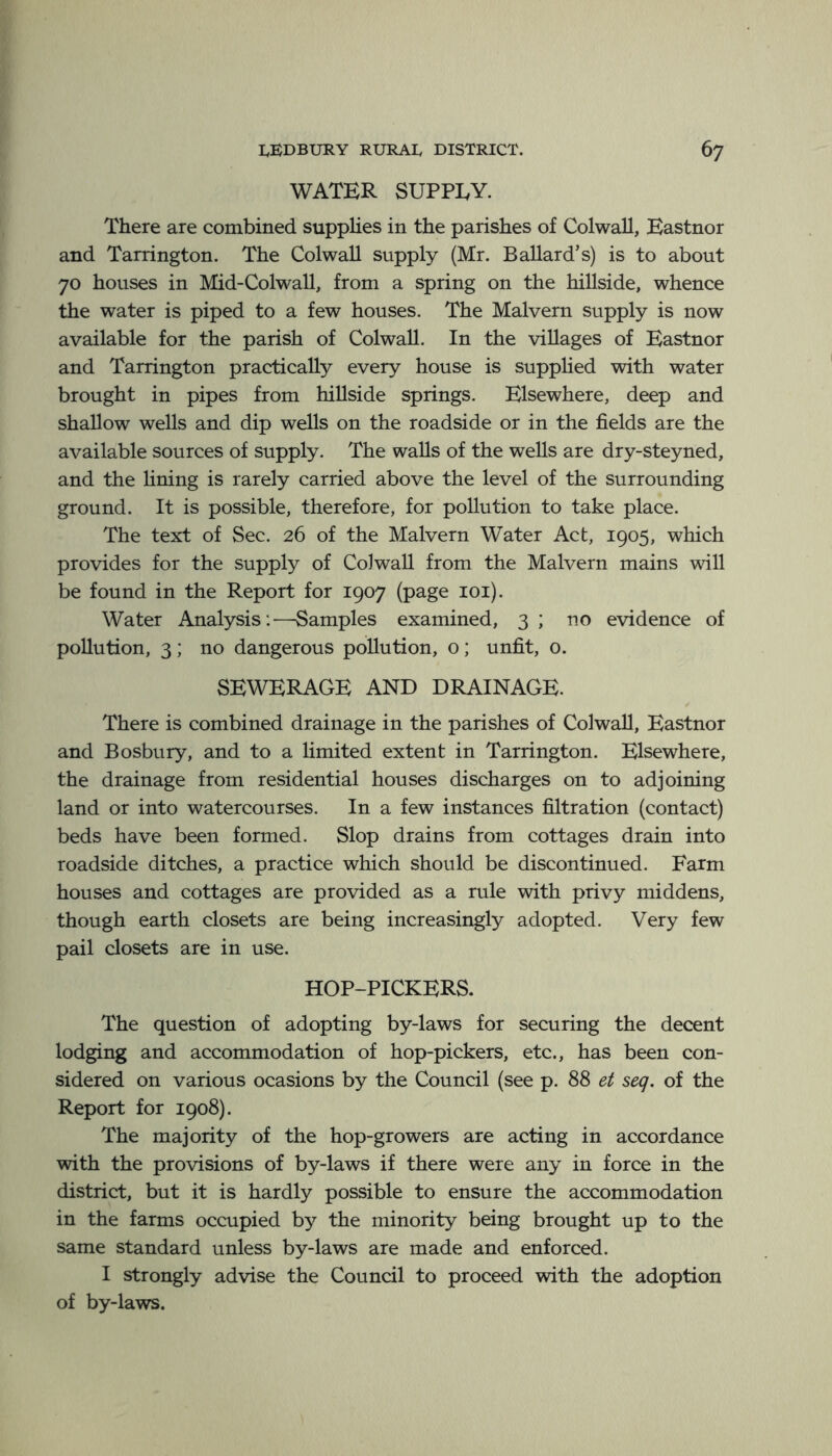 WATER SUPPLY. There are combined supplies in the parishes of Colwall, Eastnor and Tarrington. The Colwall supply (Mr. Ballard’s) is to about 70 houses in Mid-Colwall, from a spring on the hillside, whence the water is piped to a few houses. The Malvern supply is now available for the parish of Colwall. In the villages of Eastnor and Tarrington practically every house is supplied with water brought in pipes from hillside springs. Elsewhere, deep and shallow wells and dip wells on the roadside or in the fields are the available sources of supply. The walls of the wells are dry-steyned, and the fining is rarely carried above the level of the surrounding ground. It is possible, therefore, for pollution to take place. The text of Sec. 26 of the Malvern Water Act, 1905, which provides for the supply of Colwall from the Malvern mains will be found in the Report for 1907 (page loi). Water Analysis:—Samples examined, 3 ; no evidence of pollution, 3; no dangerous pollution, o; unfit, 0. SEWERAGE AND DRAINAGE. There is combined drainage in the parishes of Colwall, Eastnor and Bosbury, and to a limited extent in Tarrington. Elsewhere, the drainage from residential houses discharges on to adjoining land or into watercourses. In a few instances filtration (contact) beds have been formed. Slop drains from cottages drain into roadside ditches, a practice which should be discontinued. Farm houses and cottages are provided as a rule with privy middens, though earth closets are being increasingly adopted. Very few pail closets are in use. HOP-PICKERS. The question of adopting by-laws for securing the decent lodging and accommodation of hop-pickers, etc., has been con- sidered on various ocasions by the Council (see p. 88 et seq. of the Report for 1908). The majority of the hop-growers are acting in accordance with the provisions of by-laws if there were any in force in the district, but it is hardly possible to ensure the accommodation in the farms occupied by the minority being brought up to the same standard unless by-laws are made and enforced. I strongly advise the Council to proceed with the adoption of by-laws.