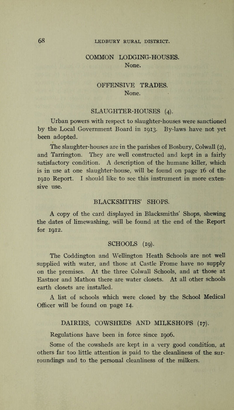 COMMON LODGING-HOUSES. None. OFFENSIVE TRADES. None. SLAUGHTER-HOUSES (4). Urban powers with respect to slaughter-houses were sanctioned by the Local Government Board in 1913. By-laws have not yet been adopted. The slaughter-houses are in the parishes of Bosbury, Colwall {2), and Tarrington. They are web. constructed and kept in a fairly satisfactory condition. A description of the humane killer, which is in use at one slaughter-house, will be found on page 16 of the 1910 Report. I should like to see this instrument in more exten- sive use. BLACKSMITHS’ SHOPS. A copy of the card displayed in Blacksmiths’ Shops, shewing the dates of limewashing, will be found at the end of the Report for 1912. SCHOOLS (19). The Coddington and Wellington Heath Schools are not well supplied with water, and those at Castle Frome have no supply on the premises. At the three Colwall Schools, and at those at Eastnor and Mathon there are water closets. At all other schools earth closets are installed. A hst of schools which were closed by the School Medical Officer will be found on page 14. DAIRIES, COWSHEDS AND MILKSHOPS (17). Regulations have been in force since 1906. Some of the cowsheds are kept in a very good condition, at others far too little attention is paid to the cleanliness of the sur- roundings and to the personal cleanliness of the milkers.