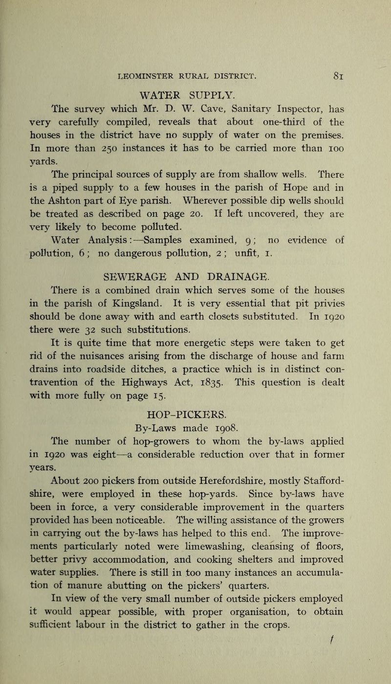 WATER SUPPLY. The survey which Mr. D. W. Cave, Sanitary Inspector, has very carefully compiled, reveals that about one-third of the houses in the district have no supply of water on the premises. In more than 250 instances it has to be carried more than 100 yards. The principal sources of supply are from shallow wells. There is a piped supply to a few houses in the parish of Hope and in the Ashton part of Eye parish. Wherever possible dip wells should be treated as described on page 20. If left uncovered, they are very likely to become polluted. Water Analysis:—Samples examined, 9; no evidence of pollution, 6; no dangerous pollution, 2 ; unfit, i. SEWERAGE AND DRAINAGE. There is a combined drain which serves some of the houses in the parish of Kingsland. It is very essential that pit privies should be done away with and earth closets substituted. In 1920 there were 32 such substitutions. It is quite time that more energetic steps were taken to get rid of the nuisances arising from the discharge of house and farm drains into roadside ditches, a practice which is in distinct con- travention of the Highways Act, 1835. This question is dealt with more fully on page 15. HOP-PICKERS. By-Laws made 1908. The number of hop-growers to whom the by-laws applied in 1920 was eight—a considerable reduction over that in former years. About 200 pickers from outside Herefordshire, mostly Stafford- shire, were employed in these hop-yards. Since by-laws have been in force, a very considerable improvement in the quarters provided has been noticeable. The willing assistance of the growers in carrying out the by-laws has helped to this end. The improve- ments particularly noted were limewashing, cleansing of floors, better privy accommodation, and cooking shelters and improved water supplies. There is still in too many instances an accumula- tion of manure abutting on the pickers’ quarters. In view of the very small number of outside pickers employed it would appear possible, with proper organisation, to obtain sufficient labour in the district to gather in the crops. f