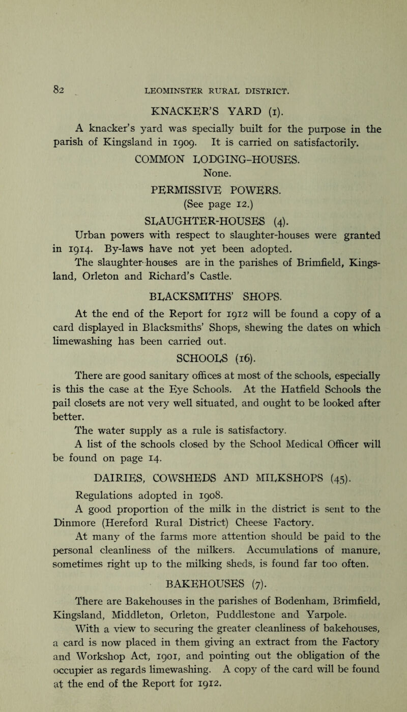 KNACKER’S YARD (i). A knacker’s yard was specially built for the purpose in the parish of Kingsland in 1909. It is carried on satisfactorily. COMMON LODGING-HOUSES. None. PERMISSIVE POWERS. (See page 12.) SLAUGHTER-HOUSES (4). Urban powers with respect to slaughter-houses were granted in 1914. By-laws have not yet been adopted. The slaughter houses are in the parishes of Brimfield, Kings- land, Orleton and Richard’s Castle. BLACKSMITHS’ SHOPS. At the end of the Report for 1912 will be found a copy of a card displayed in Blacksmiths’ Shops, shewing the dates on which limewashing has been carried out. SCHOOLS (16). There are good sanitary offices at most of the schools, especially is this the case at the Eye Schools. At the Hatfield Schools the pail closets are not very well situated, and ought to be looked after better. The water supply as a rule is satisfactory. A list of the schools closed by the School Medical Officer will be found on page 14. DAIRIES, COWSHEDS AND MILKSHOPS (45). Regulations adopted in 1908. A good proportion of the milk in the district is sent to the Dinmore (Hereford Rural District) Cheese Factory. At many of the farms more attention should be paid to the personal cleanliness of the milkers. Accumulations of manure, sometimes right up to the milking sheds, is found far too often. BAKEHOUSES (7). There are Bakehouses in the parishes of Bodenham, Brimfield, Kingsland, Middleton, Orleton, Puddlestone and Yarpole. With a view to securing the greater cleanhness of bakehouses, a card is now placed in them giving an extract from the Factory and Workshop Act, 1901, and pointing out the obligation of the occupier as regards limewashing. A copy of the card will be found at the end of the Report for 1912.
