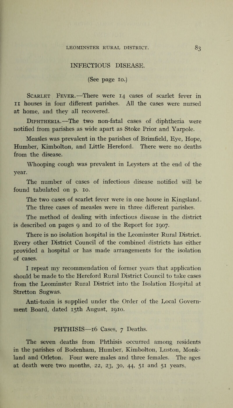 INFECTIOUS DISEASE. (See page 10.) Scarlet Fever.—^There were 14 cases of scarlet fever in II houses in four different parishes. All the cases were nursed at home, and they all recovered. Diphtheria.—^The two non-fatal cases of diphtheria were notified from parishes as wide apart as Stoke Prior and Yarpole. Measles was prevalent in the parishes of Brimfield, Eye, Hope, Humber, Kimbolton, and Tittle Hereford. There were no deaths from the disease. Whooping cough was prevalent in Teysters at the end of the year. The number of cases of infectious disease notified will be found tabulated on p. 10. The two cases of scarlet fever were in one house in Kingsland. The three cases of measles were in three different parishes. The method of dealing with infectious disease in the district is described on pages 9 and 10 of the Report for 1907. There is no isolation hospital in the Ueominster Rural District. Every other District Council of the combined districts has either provided a hospital or has made arrangements for the isolation of cases. I repeat my recommendation of former years that application should be made to the Hereford Rural District Council to take cases from the Leominster Rural District into the Isolation Hospital at Stretton Sugwas. Anti-toxin is supplied under the Order of the Local Govern- ment Board, dated 15th August, 1910. PHTHISIS—16 Cases, 7 Deaths. The seven deaths from Phthisis occurred among residents in the parishes of Bodenham, Humber, Kimbolton, Luston, Monk- land and Orleton. Four were males and three females. The ages at death were two months, 22, 23, 30, 44, 51 and 51 years,