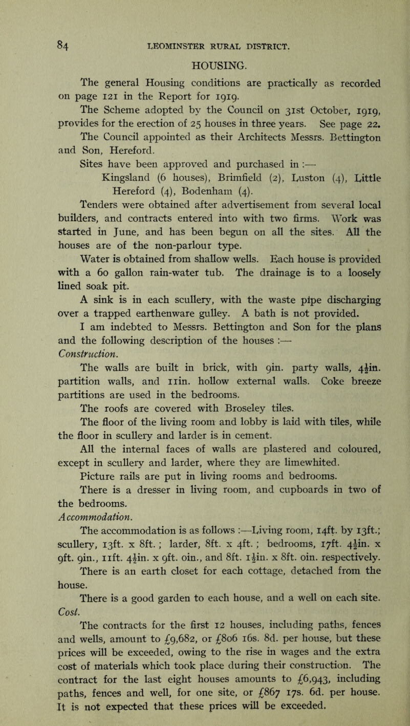 HOUSING. The general Housing conditions are practically as recorded on page 121 in the Report for 1919. The Scheme adopted by the Council on 31st October, 1919, provides for the erection of 25 houses in three years. See page 22. The Council appointed as their Architects Messrs. Bettington and Son, Hereford. Sites have been approved and purchased in :— Kingsland (6 houses), Brimfield (2), Luston (4), Little Hereford (4), Bodenham (4). Tenders were obtained after advertisement from several local builders, and contracts entered into with two firms. Work was started in June, and has been begun on all the sites. AU the houses are of the non-parlour type. Water is obtained from shallow weUs. Each house is provided with a 60 gallon rain-water tub. The drainage is to a loosely lined soak pit. A sink is in each scullery, with the waste pipe discharging over a trapped earthenware gulley. A bath is not provided. I am indebted to Messrs. Bettington and Son for the plans and the following description of the houses :— Construction. The walls are built in brick, with 9in. party walls, 4jin. partition walls, and iiin. hollow external walls. Coke breeze partitions are used in the bedrooms. The roofs are covered with Broseley tiles. The floor of the living room and lobby is laid with tiles, while the floor in scullery and larder is in cement. All the internal faces of walls are plastered and coloured, except in scullery and larder, where they are limewhited. Picture rails are put in living rooms and bedrooms. There is a dresser in living room, and cupboards in two of the bedrooms. A ccommodation. The accommodation is as follows :—Living room, 14ft. by 13ft.; scullery, 13ft. x 8ft. ; larder, 8ft. x 4ft. ; bedrooms, 17ft. 4jin. x 9ft. 9in., lift. 44in. x 9ft. oin., and 8ft. ijin. x 8ft. oin. respectively. There is an earth closet for each cottage, detached from the house. There is a good garden to each house, and a well on each site. Cost. The contracts for the first 12 houses, including paths, fences and wells, amount to £9,682, or £806 i6s. 8d. per house, but these prices will be exceeded, owing to the rise in wages and the extra cost of materials which took place during their construction. The contract for the last eight houses amounts to £6,943, including paths, fences and well, for one site, or £867 17s. 6d. per house. It is not expected that these prices will be exceeded.