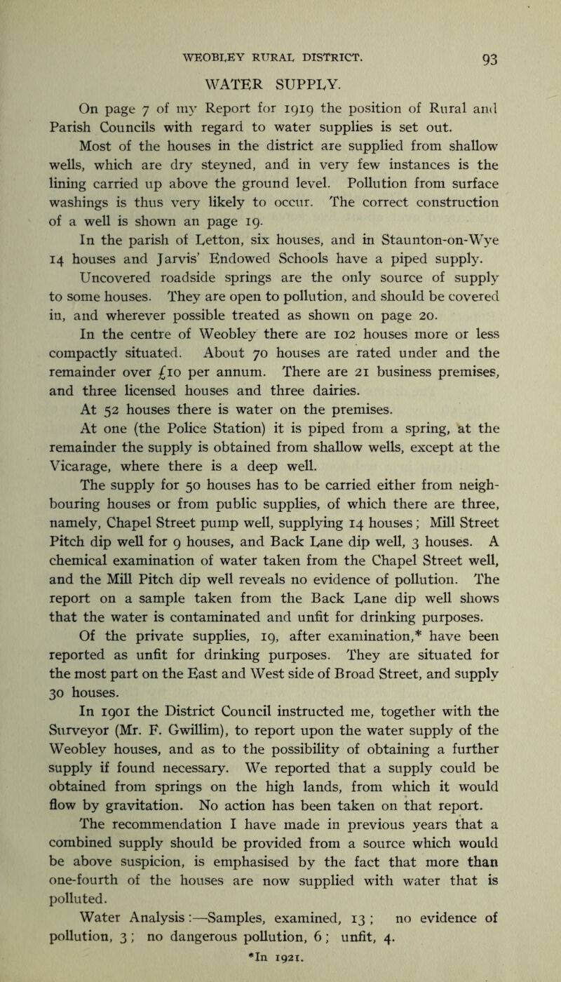 WATER SUPPLY. On page 7 of my Report for 1919 the position of Rural ami Parish Councils with regard to water supplies is set out. Most of the houses in the district are supplied from shallow wells, which are dry steyned, and in very few instances is the lining carried up above the ground level. Pollution from surface washings is thus very likely to occur. The correct construction of a well is shown an page 19. In the parish of Letton, six houses, and in Staunton-on-Wye 14 houses and Jarvis’ Endowed Schools have a piped supply. Uncovered roadside springs are the only source of supply to some houses. They are open to pollution, and should be covered in, and wherever possible treated as shown on page 20. In the centre of Weobley there are 102 houses more or less compactly situated. About 70 houses are rated under and the remainder over £10 per annum. There are 21 business premises, and three licensed houses and three dairies. At 52 houses there is water on the premises. At one (the Police Station) it is piped from a spring, at the remainder the supply is obtained from shallow wells, except at the Vicarage, where there is a deep well. The supply for 50 houses has to be carried either from neigh- bouring houses or from public supplies, of which there are three, namely. Chapel Street pump well, supplying 14 houses; Mill Street Pitch dip well for 9 houses, and Back Lane dip well, 3 houses. A chemical examination of water taken from the Chapel Street well, and the Mill Pitch dip well reveals no evidence of pollution. The report on a sample taken from the Back Lane dip well shows that the water is contaminated and unfit for drinking purposes. Of the private supplies, 19, after examination,* have been reported as unfit for drinking purposes. They are situated for the most part on the East and West side of Broad Street, and supply 30 houses. In 1901 the District Council instructed me, together with the Surveyor (Mr. F. Gwillim), to report upon the water supply of the Weobley houses, and as to the possibility of obtaining a further supply if found necessary. We reported that a supply could be obtained from springs on the high lands, from which it would flow by gravitation. No action has been taken on that report. The recommendation I have made in previous years that a combined supply should be provided from a source which would be above suspicion, is emphasised by the fact that more than one-fourth of the houses are now supplied with water that is polluted. Water Analysis:—Samples, examined, 13 ; no evidence of pollution, 3; no dangerous pollution, 6; unfit, 4. ♦In 1921.