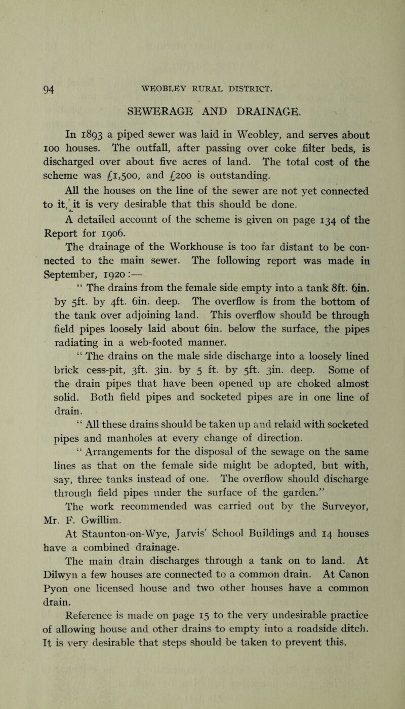 SEWERAGE AND DRAINAGE. In 1893 a piped sewer was laid in Weobley, and serves about 100 houses. The outfall, after passing over coke filter beds, is discharged over about five acres of land. The total cost of the scheme was £1,500, and £200 is outstanding. All the houses on the line of the sewer are not yet connected to it,' it is very desirable that this should be done. A detailed account of the scheme is given on page 134 of the Report for 1906. The drainage of the Workhouse is too far distant to be con- nected to the main sewer. The following report was made in September, 1920:— “ The drains from the female side empty into a tank 8ft. 6in. by 5ft. by 4ft. bin. deep. The overflow is from the bottom of the tank over adjoining land. This overflow should be through field pipes loosely laid about bin. below the surface, the pipes radiating in a web-footed manner. “ The drains on the male side discharge into a loosely lined brick cess-pit, 3ft. 3in. by 5 ft. by 5ft. 3in. deep. Some of the drain pipes that have been opened up are choked almost solid. Both field pipes and socketed pipes are in one line of drain. “ All these drains should be taken up and relaid with socketed pipes and manholes at every change of direction. “ Arrangements for the disposal of the sewage on the same lines as that on the female side might be adopted, but with, say, three tanks instead of one. The overflow should discharge through field pipes under the surface of the garden.” The work recommended was carried out by the Surv^eyor, Mr. F. Gwillim. At Staunton-on-Wye, Jarvis’ School Buildings and 14 houses have a combined drainage. The main drain discharges through a tank on to land. At Dilwyn a few houses are connected to a common drain. At Canon Pyon one licensed house and two other houses have a common drain. Reference is made on page 15 to the ver>' undesirable practice of allowing house and other drains to empty into a roadside ditch. It is ver\' desirable that steps should be taken to prevent this.