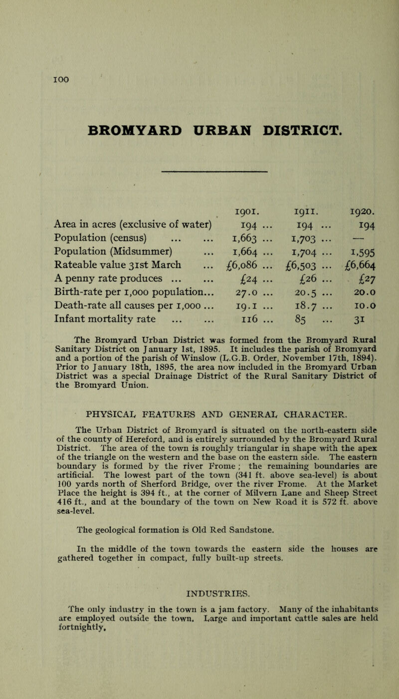 BROMYARD URBAN DISTRICT. 1901. 1911. 1920. Area in acres (exclusive of water) 194 ... 194 ... 194 Population (census) 1,663 ••• 1,703 ... — Population (Midsummer) 1,664 ••• 1,704 ... 1.595 Rateable value 31st March £6,086 ... £6,503 ... £6,664 A penny rate produces £24 ... £26 ... • £27 Birth-rate per 1,000 population... 27.0 ... 20.5 ... 20.0 Death-rate all causes per 1,000 ... 19.1 ... 18.7 ... 10.0 Infant mortality rate 116 ... 85 ... 31 The Bromyard Urban District was formed from the Bromyard Rural Sanitary District on January 1st, 1895. It includes the parish of Bromyard and a portion of the parish of Winslow (L.G.B. Order, November 17th, 1894), Prior to January 18th, 1895, the area now included in the Bromyard Urban District was a special Drainage District of the Rural Sanitary District of the Bromyard Union, PHYSICAL FEATURES AND GENERAL CHARACTER. The Urban District of Bromyard is situated on the north-eastern side of the county of Hereford, and is entirely surrounded by the Bromyard Rural District. The area of the town is roughly triangular in shape with the apex of the triangle on the western and the base on the eastern side. The eastern boundary is formed by the river P'rome ; the remaining boundaries are artificial. The lowest part of the town (341 ft. above sea-level) is about 100 yards north of Sherford Bridge, over the river Fronie. At the Market Place the height is 394 ft., at the corner of Milvern Lane and Sheep Street 416 ft., and at the boundary of the town on New Road it is 572 ft. above sea-level. The geological formation is Old Red Sandstone. In the middle of the town towards the eastern side the houses are gathered together in compact, fully built-up streets. INDUSTRIES. The only industry in the town is a jam factory. Many of the inhabitants are employed outside the town. Large and important cattle sales are held fortnightly*