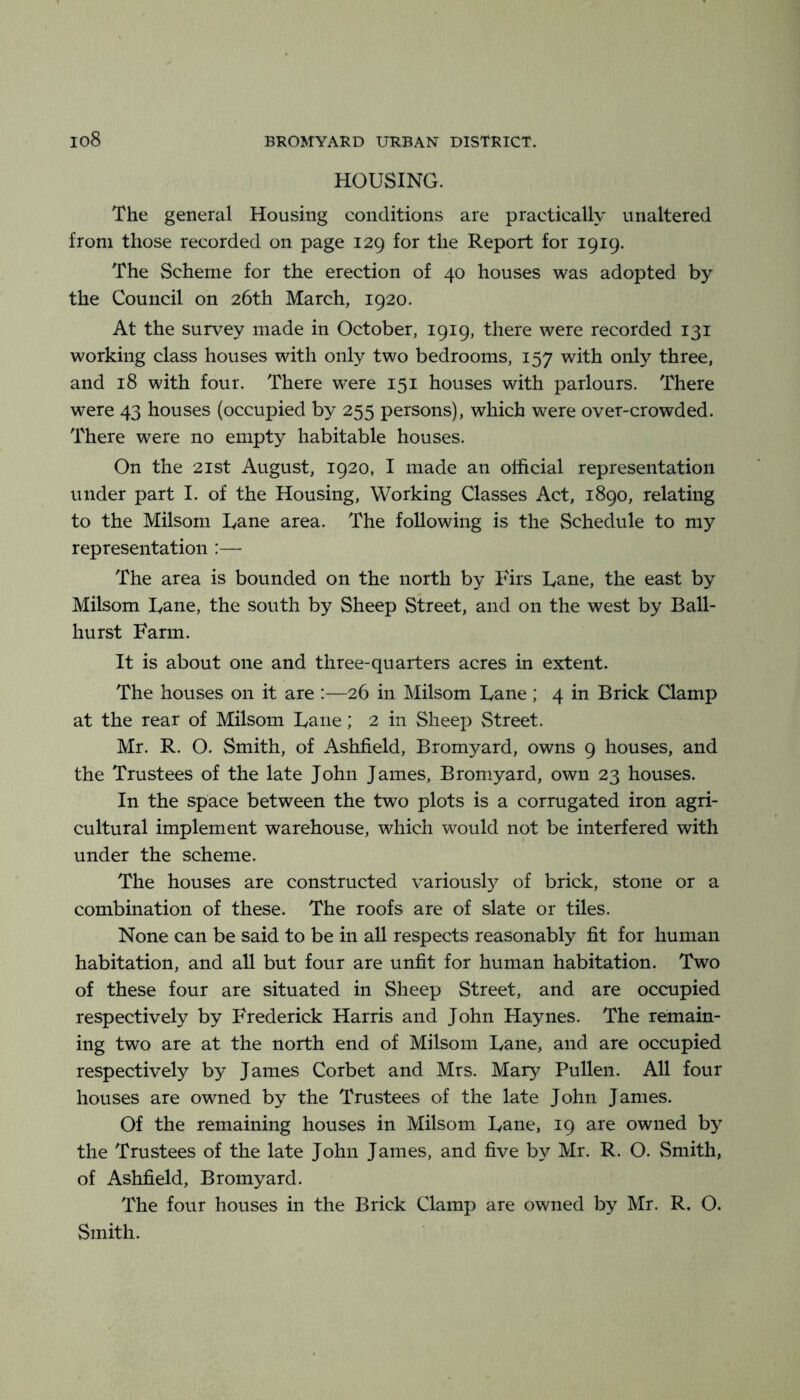 HOUSING. The general Housing conditions are practically unaltered from those recorded on page 129 for the Report for 1919. The Scheme for the erection of 40 houses was adopted by the Council on 26th March, 1920. At the survey made in October, 1919, there were recorded 131 working class houses with only two bedrooms, 157 with only three, and 18 with four. There were 151 houses with parlours. There were 43 houses (occupied by 255 persons), which were over-crowded. There were no empty habitable houses. On the 21 St August, 1920, I made an official representation under part I. of the Housing, Working Classes Act, 1890, relating to the Milsom Lane area. The following is the Schedule to my representation :— The area is bounded on the north by Firs Lane, the east by Milsom Lane, the south by Sheep Street, and on the west by Ball- hurst Farm. It is about one and three-quarters acres in extent. The houses on it are :—26 in Milsom Lane ; 4 in Brick Clamp at the rear of Milsom Lane; 2 in Sheep Street. Mr. R. O. Smith, of Ashfield, Bromyard, owns 9 houses, and the Trustees of the late John James, Bromyard, own 23 houses. In the space between the two plots is a corrugated iron agri- cultural implement warehouse, which would not be interfered with under the scheme. The houses are constructed variousl}^ of brick, stone or a combination of these. The roofs are of slate or tiles. None can be said to be in all respects reasonably fit for human habitation, and all but four are unfit for human habitation. Two of these four are situated in Sheep Street, and are occupied respectively by Frederick Harris and John Haynes. The remain- ing two are at the north end of Milsom Lane, and are occupied respectively by James Corbet and Mrs. Mary Pullen. All four houses are owned by the Trustees of the late John James. Of the remaining houses in Milsom Lane, 19 are owned by the Trustees of the late John James, and five by Mr. R. O. Smith, of Ashfield, Bromyard. The four houses in the Brick Clamp are owned by Mr. R. O. Smith.
