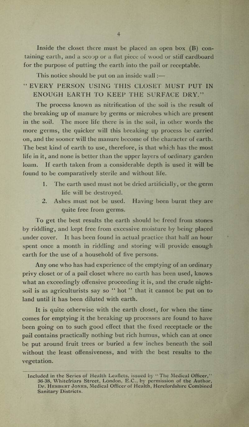Inside the closet there must be placed an open box (B) con- taining- earth, and a scoop or a Hat piece of wood or stiff cardboard for the purpose of putting- the earth into the pail or receptable. This notice should be put on an inside wall:— “ EVERY PERSON USING THIS CLOSET MUST PUT IN ENOUGH EARTH TO KEEP THE SURFACE DRY.” The process know'n as nitrification of the soil is the result of the breaking- up o'f manure by g-erms or microbes which are present in the soil. The more life there is in the soil, in other words the more g-erms, the quicker will this breaking- up process be carried on, and the sooner will the manure become of the character of earth. The best kind of earth to use, therefore, is that which has the most life in it, and none is better than the upper layers of oi'dinary garden loam. If earth taken from a considerable depth is used it will be found to be comparatively sterile and without life. 1. The earth used must not be dried artificially, or the germ life will be destroyed. 2. Ashes must not be used. Having been burnt they are quite free from g-erms. To g-et the best results the earth should be freed from stones by riddling, and kept free from excessive moisture by being placed under cover. It has been found in actual practice that half an hour spent once a month in riddling and storing will provide enough earth for the use of a household of five persons. Any one who has had experience of the emptying of an ordinary privy closet or of a pail closet where no earth has been used, knows what an exceedingly offensive proceeding it is, and the crude night- soil is as agriculturists say so ” hot ” that it cannot be put on to land until it has been diluted with earth. It is quite otherwise with the earth closet, for wdien the time comes for emptying it the breaking up processes are found to have been going on to such good effect that the fixed receptacle or the pail contains practically nothing but rich humus, which can at once be put around fruit trees or buried a few inches beneath the soil without the least offensiveness, and with the best results to the vegetation. Included in the Series of Health Leaflets, issued by “The Medical Officer,” 36-38, Whitefriars Street, London, E.C., by permission of the Author, Dr. Herbert Jones, Medical Officer of Health, Herefordshire Combined Sanitary Districts. /