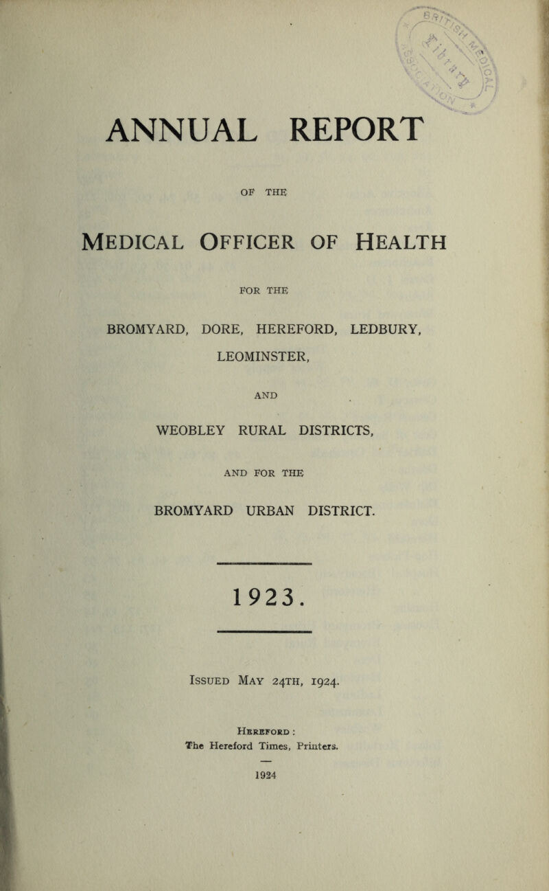 ANNUAL REPORT OF THE Medical Officer of Health FOR THE BROMYARD, DORE, HEREFORD, LEDBURY, LEOMINSTER, AND WEOBLEY RURAL DISTRICTS, AND FOR THE BROMYARD URBAN DISTRICT. 1 923. Issued May 24TH, 1924. Hereford : The Hereford Times, Printers.