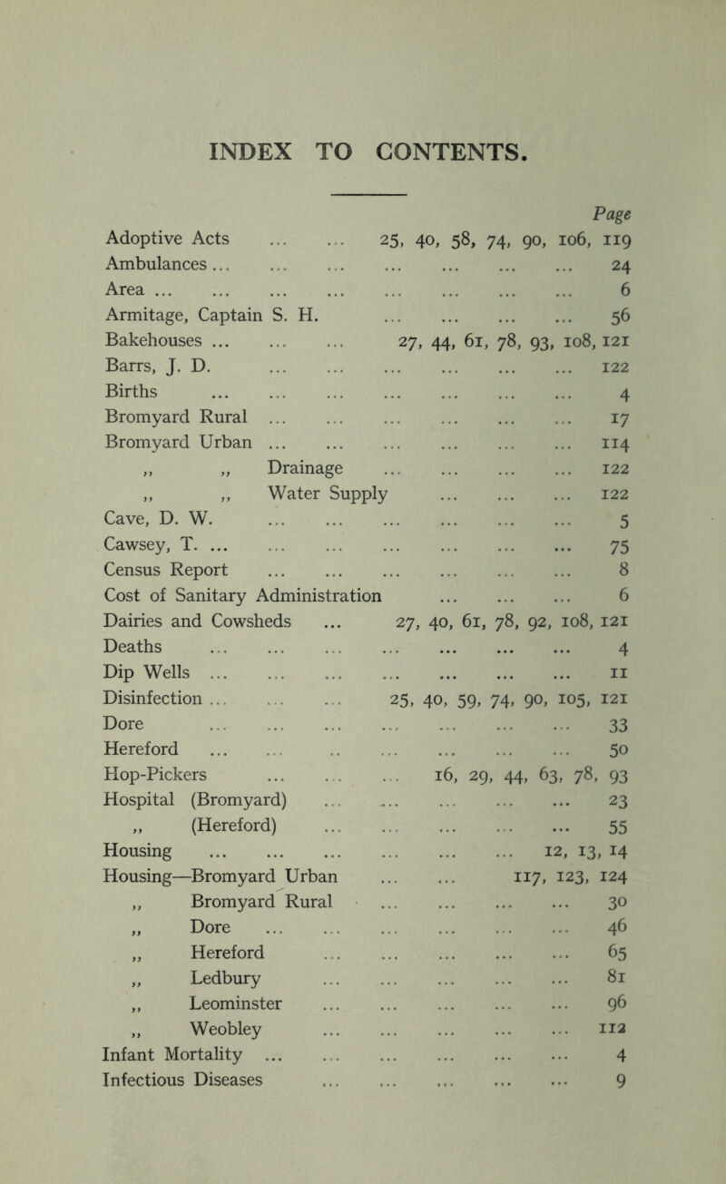 INDEX TO CONTENTS Adoptive Acts Ambulances Area ... Armitage, Captain S. H. Bakehouses Barrs, J. D. Births Bromyard Rural Bromyard Urban ,, „ Drainage ,, ,, Water Supply Cave, D. W. Cawsey, T Census Report Cost of Sanitary Administration Dairies and Cowsheds Deaths Dip Wells ... Disinfection ... Dore Hereford Hop-Pickers Hospital (Bromyard) ,, (Hereford) Housing Housing—Bromyard Urban ,, Bromyard Rural ,, Dore „ Hereford „ Ledbury ,, Leominster „ Weobley Infant Mortality Infectious Diseases Page 25, 40, 58* 74> 90> 106, 119 24 6 56 27, 44, 61, 78, 93, 108,121 122 4 17 114 122 122 5 75 8 6 27, 40, 61, 78, 92, 108, 121 4 II 25, 4o> 59. 74> 90> 121 33 50 16, 29, 44, 63, 78, 93 23 55 12, 13, 14 117, 123, 124 30 46 65 81 96 112 4 9