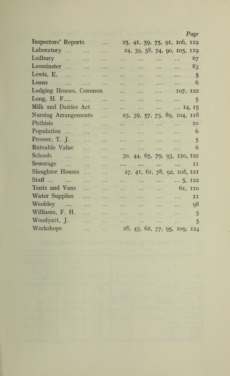 Page Inspectors' Reports 25,41.59,75,91, 106, 119 Laboratory ... 24.39.58,74.90. 105, 119 Ledbury .. 67 Leominster ... .. 83 Lewis, E 5 Loans 6 Lodging Houses, Common 107, 122 Long, H. F 5 Milk and Dairies Act .. 14, 15 Nursing Arrangements 23.39,57.73.89, H 0 H H 00 Phthisis 10 Population 6 Prosser, T. J. 5 Rateable Value 6 Schools 30,44,65,79,93, no, 122 Sewerage II Slaughter Houses ... 27, 41, 61, 78, 92, 108, 121 Staff .. 5, 122 Tents and Vans 61, no Water Supplies n Weobley 98 Williams, F. H 5 Woodyatt, J. 5