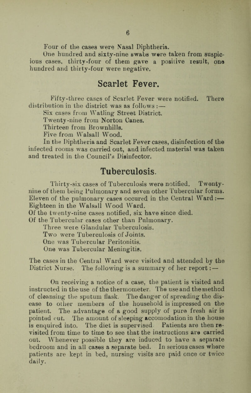 Four of the cases were Nasal Diphtheria. One hundred and sixty-nine swabs were taken from suspic- ious cases, thirty-four of them gave a positive result, one hundred and thirty-four were negative. Scarlet Fever. Fifty-three cases of Scarlet Fever were notified. There distribution in the district was as follows : — Six cases from Watling Street District. Twenty-nine from Norton Canes. Thirteen from Brownhills. Five from Walsall Wood. In the Diphtheria and Scarlet Fever cases, disinfection of the infected rooms was carried out, and infected material was taken and treated in the Council’s Disinfector. Tuberculosis. Thirty-six cases of Tuberculosis were notified. Twenty- nine of them being Pulmonary and seven other Tubercular forms. Eleven of the pulmonary cases occured in the Central Ward:— Eighteen in the Walsall Wood Ward. Of the twenty-nine cases notified, six have since died. Of the Tubercular cases other than Pulmonary. Three were Glandular Tuberculosis. Two were Tuberculosis of Joints. One was Tubercular Peritonitis. One was Tubercular Meningitis. The cases in the Central Ward were visited and attended by the District Nurse. The following is a summary of her report: — On receiving a notice of a case, the patient is visited and instructed in the use of the thermometer. The use and the method of cleansing the sputum flask. The danger of spreading the dis- ease to other members of the household is impressed on the patient. The advantage of a good supply of pure fresh air is pointed out. The amount of sleeping accomodation in the house is enquired into. The diet is supervised Patients are then re- visited from time to time to see that the instructions are carried out. Whenever possible they are induced to have a separate bedroom and in all cases a separate bed. In serious cases where patients are kept in bed, nursing visits are paid once or twice daily.