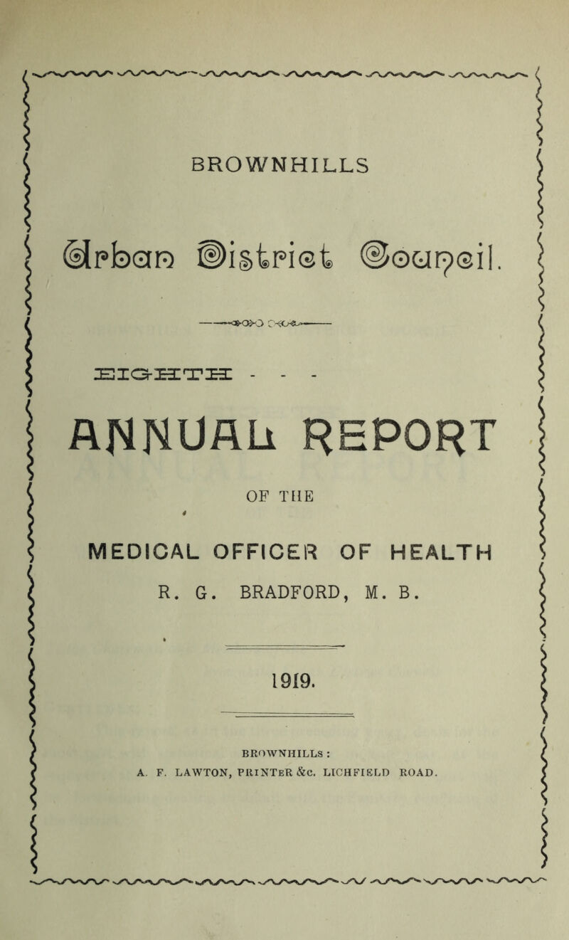 BROWNHILLS ^pb0R ©istpiet jeio-:e3;ti3: - - - annuau report OF THE * MEDICAL OFFICER OF HEALTH R. G. BRADFORD, M. B. 1919. BROWNHILLS ; A. F. LAWTON, printer &C. LICHFIELD ROAD.