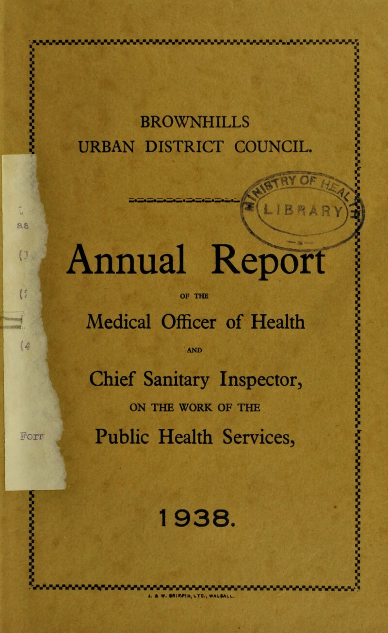 .W.,AVAV1iV.VAW.VAV.WA,.V.,.*.,.V.,.,.,.,..V.V.,.V.W.'l a£ 0 (5 (4 BROWNHILLS URBAN DISTRICT COUNCIL. fr LIBRARY Annual Report OF THE Medical Officer of Health AND Forr A Chief Sanitary Inspector, ON THE WORK OF THE Public Health Services, 1938. WWWWAVAW,.VWJVW.,.VWL,WU,.,.VSVAVWV.V1’ t. ft W. Mir#tNl LTD., WALIAU.