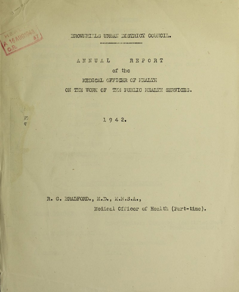 3R09KEIJL3 UHBiil? 31 STRICT C0U3CIL. ANNUAL REPORT of the MEDICAL OFFICER CF 1EALTH ON TEDS WORK OF TSi FUBLIC HEALTH SERVICES. pj <r 19 42, jR.# G-. 3RALFOIUJ., M.D. 5 h.H.S.A.j Helical Officer of Health (Part-time)