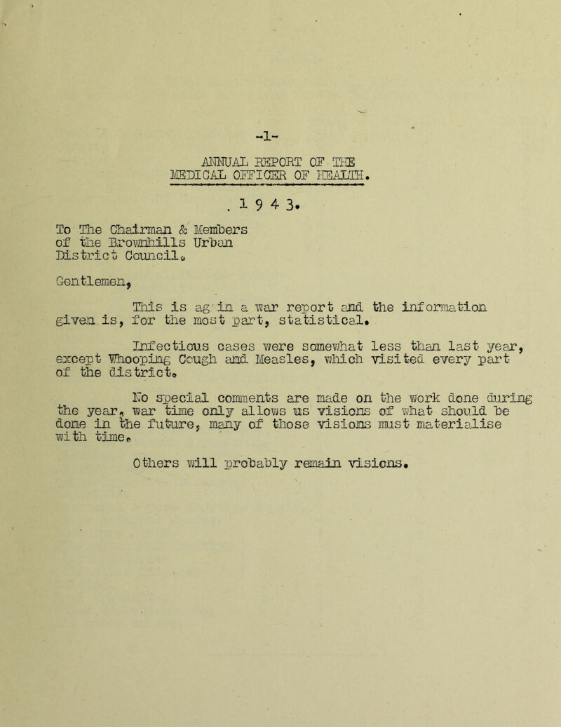 ALWAL BEPOET OP Tiffi MBDIGAL OPFIOBR OP EBALPB. .1943. To The Chairman 80 Memhers of the Bx'owrihills Urhaa Bis trie ti Gonncilo Geiitlemenj This is ag^iIl a war report and the information giveja is, for the most part, statistical. Infections cases vjere somewhat less than last year, except Ihoopins Cengh and Measles, which visited every part of the district. Mo special comments are made on the work done during the year, war time only allows us visions of what should he done in the future, many of those visions mst materialise with tione© Others will prohahly remain visiens.