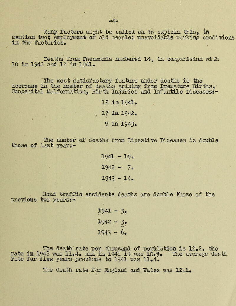 Mexjy factors mght be called un to explain, thlsj ic mention two; employment of old people; iinavoidab)le working: conditions in the factories* Deaths from Bieiiiionia numbered 14^ in comparision with 10 in 1942 and 12 in 1941* 'Hie most satisfactory feature under deaths is the decrease in the number of deaths arising from Premature Births,' Congenital Malformation, Birth Injuries and Infantile Biseasess- 12 in 1941* 17 in 1942. 9 in 1943. Ihe number of deaths from Digesti¥e Dd-seases is double those of last years-* 1941 - 10* 1942 - 7* 1943 - 14* Bond traffic accidents deaths are dcuMe those of the pre¥ious two years:- 1941 - 3. 1942 - 3. 1943 « 6* The death rate per thousand of population is 12*2* the rate in I942 was 11*4* and in I94I it was 10*9» Hie aTerage death rate for five years previous to I941 was 11*4* Hie death rate for England and Wales was 12«1#