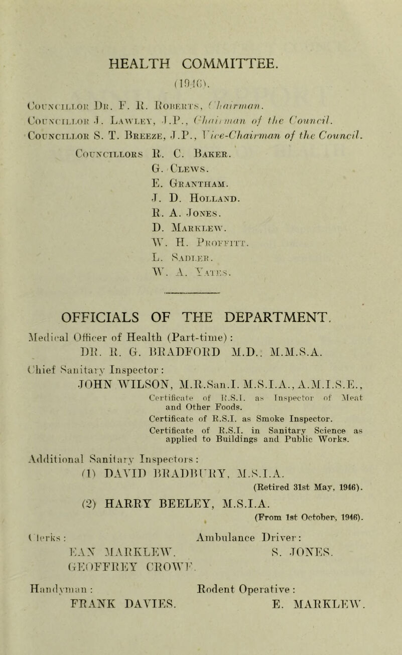 HEALTH COMMITTEE. (in !(ii. (’oi'Xf ii.T.oi; J)i;. F. Ji. Koukims, (' Ikh riiidii. (.'orN'cn.i.oK -i. Lawlky, I.P., ('hiiliiiKiu of the Coinicil. CorNciM.OK S. T. Freeze, Yice-C'haiiiiuni of the Covncll. CorxciELOKS P. C. Faker. G. Clews. E. Grantham. J. U. Holland. P. A. .lONES. I). Markt.ew. NV. H. Pkoeeitt. li. Sadt.er. AV. A. Yaiks. OFFICIALS OF THE DEPARTMENT. Medical Officer of Health (Part-time) : HP. P. G. FPAHFOPD M.D.. M.M.S.A. ('hief Sanitary Inspector: JOHN WILSON, M.P.San.I. M.S.I.A., A.M.I.S.E., Ccrt-ificiile of Iv’.S.I. as lns|)ector of (Meat and Other Foods. Certificate of R.S.I. as Smoke Inspector. Certificate of R.S.I. in Sanitary Science as applied to Buildings and Public Works. Additional Sanitary Inspectois : 01 HAVID FPAHFFPY, M.S.I.A. (Retired 31st May, 1946). (2) HARPY BEELEY, M.S.I.A. (From Ist October, 1946). t IcrKs : Ambulance Hrivei-: FAN MAPKLEAV. S. -TONES. OEOFFPEY (’POAVF Handyman ; Rodent Operative : FRANK DAVIES. E. MAPKLEW.