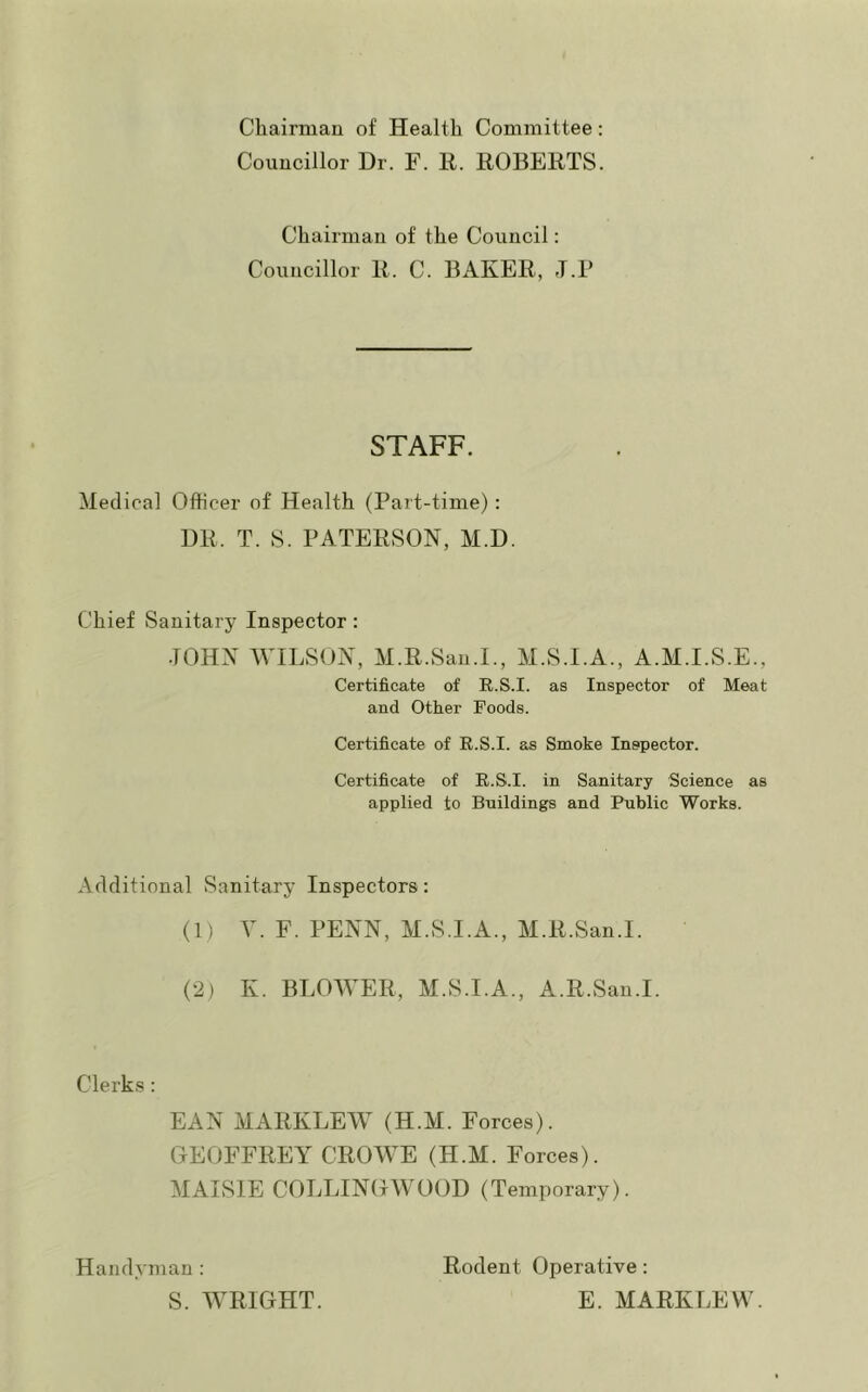 Chairman of Health Committee: Councillor Dr. F. R. ROBERTS. Chairman of the Council: Councillor R. C. BAKER, -T.P STAFF. Medical Officer of Health (Part-time): DR. T. 8. PATERSON, M.D. Chief Sanitary Inspector: JOHN WILSON, M.R.San.I., M.S.I.A., A.M.I.S.E., Certificate of E.S.I. as Inspector of Meat and Other Foods. Certificate of E.S.I. as Smoke Inspector. Certificate of E.S.I. in Sanitary Science as applied to Buildings and Public Works. Additional Sanitary Inspectors: (1) V. F. PENN, M.S.I.A., M.R.San.I. (2) K. BLOWER, M.S.I.A., A.R.San.I. Clerk.s: EAN MARKLEW (H.M. Forces). GEOFFREY CROWE (H.M. Forces). MAIvSIE COLLINGWOOD (Temporary). Handyman : S. WRIGHT. Rodent Operative: E. MARKLEW.