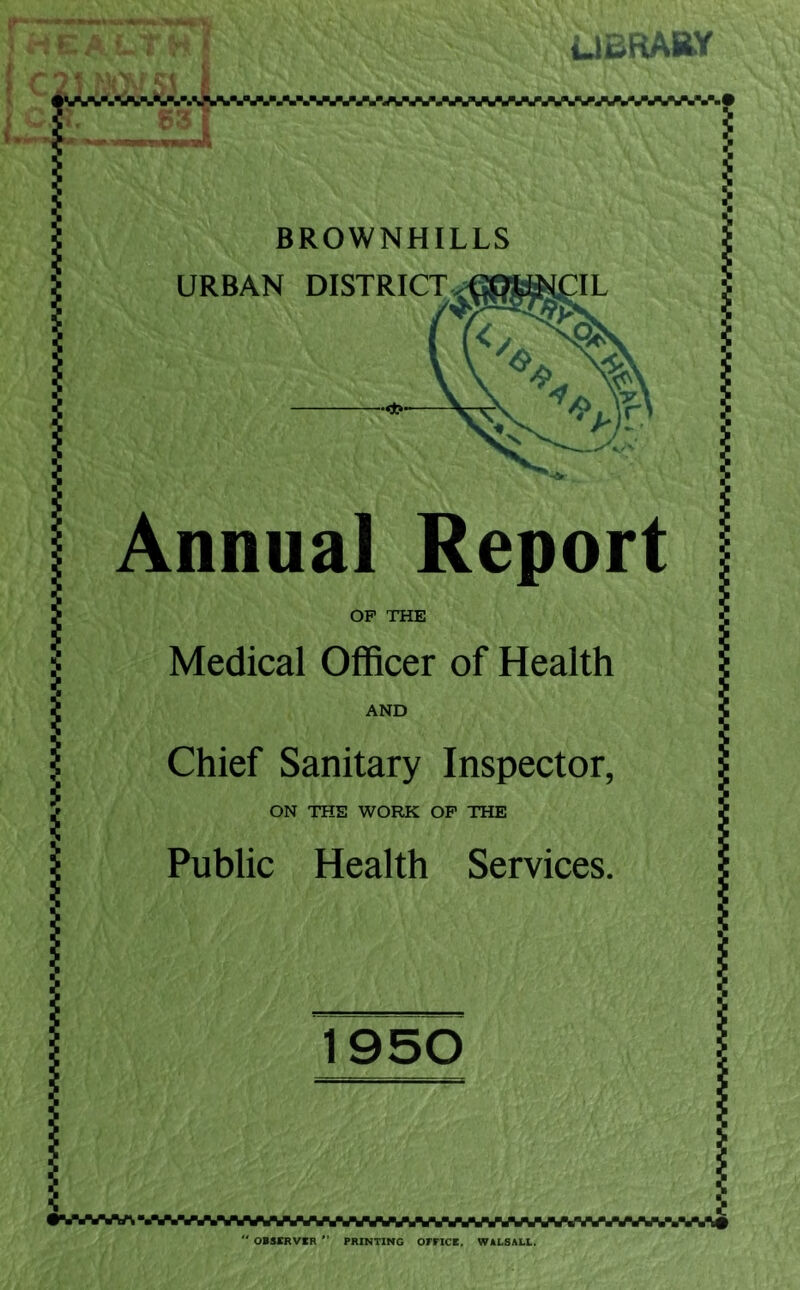 LIERABY BROWNHILLS URBAN DISTRICT Annual Report OP THE Medical Officer of Health AND Chief Sanitary Inspector, ON THE WORK OP THE Public Health Services. OBSKRVIR *’ PRINTING OFriCB, WALSALL.