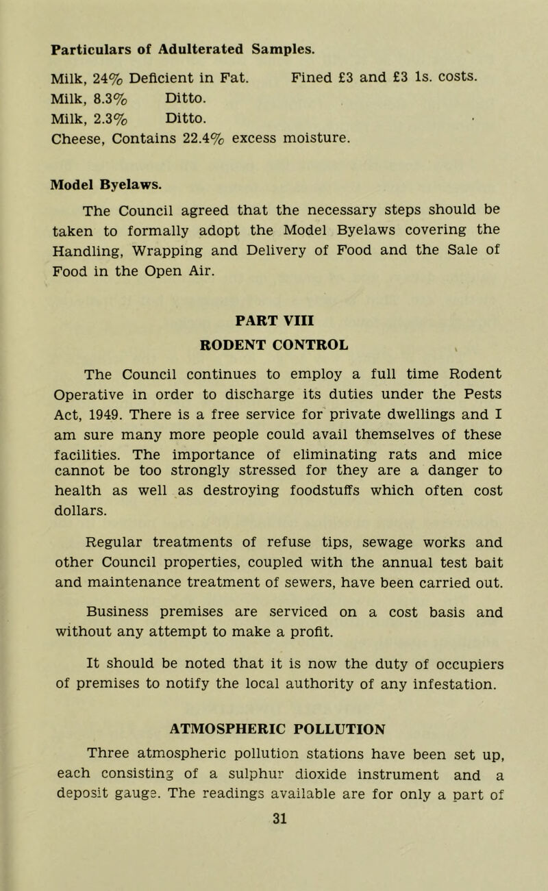 Particulars of Adulterated Samples. Milk, 24% Deficient in Fat. Fined £3 and £3 Is. costs. Milk, 8.3% Ditto. Milk, 2.3% Ditto. Cheese, Contains 22.4% excess moisture. Model Byelaws. The Council agreed that the necessary steps should be taken to formally adopt the Model Byelaws covering the Handling, Wrapping and Delivery of Food and the Sale of Food in the Open Air. PART VIII RODENT CONTROL The Council continues to employ a full time Rodent Operative in order to discharge its duties under the Pests Act, 1949. There is a free service for private dwellings and I am sure many more people could avail themselves of these facilities. The importance of eliminating rats and mice cannot be too strongly stressed for they are a danger to health as well as destroying foodstuffs which often cost dollars. Regular treatments of refuse tips, sewage works and other Council properties, coupled with the annual test bait and maintenance treatment of sewers, have been carried out. Business premises are serviced on a cost basis and without any attempt to make a profit. It should be noted that it is now the duty of occupiers of premises to notify the local authority of any infestation. ATMOSPHERIC POLLUTION Three atmospheric pollution stations have been set up, each consisting of a sulphur dioxide instrument and a deposit gauge. The readings available are for only a part of