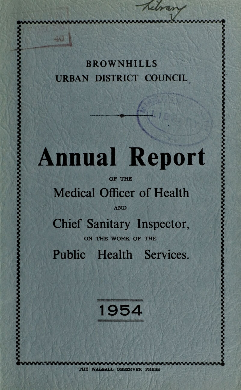 V a.\ I . I .'•a BROWNHILLS URBAN DISTRICT COUNCIL -<*V Annual Report OP THE Medical Officer of Health AND Chief Sanitary Inspector, ON THE WORK OP THE Public Health Services. 1 •VMWyA*«VWWWWVVWWWWWWVAVWAWAVtWA%V^ THE WALSALL OBSERVER PRESS