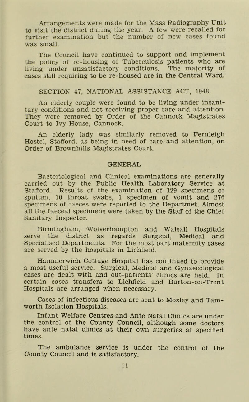 Arrangements were made for the Mass Radiography Unit to visit the district during the year. A few were recalled for further examination but the number of new cases found was small. The Council have continued to support and implement the policy of re-housing of Tuberculosis patients who are living under unsatisfactory conditions. The majority of cases still requiring to be re-housed are in the Central Ward. SECTION 47, NATIONAL ASSISTANCE ACT, 1948. An elderly couple were found to be living under insani- tary conditions and not receiving proper care and attention. They were removed by Order of the Cannock Magistrates Court to Ivy House, Cannock. An elderly lady was similarly removed to Fernleigh Hostel, Stafford, as being in need of care and attention, on Order of Brownhills Magistrates Court. GENERAL Bacteriological and Clinical examinations are generally carried out by the Public Health Laboratory Service at Stafford. Results of the examination of 129 specimens of sputum, 10 throat swabs, 1 specimen of vomit and 276 specimens of faeces were reported to the Departmet. Almost all the faeceal specimens were taken by the Staff of the Chief Sanitary Inspector. Birmingham, Wolverhampton and Walsall Hospitals serve the district as regards Surgical, Medical and Specialised Departments. For the most part maternity cases are served by the hospitals in Lichfield. Hammerwich Cottage Hospital has continued to provide a most useful service. Surgical, Medical and Gynaecological cases are dealt with and out-patients’ clinics are held. In certain cases transfers to Lichfield and Burton-on-Trent Hospitals are arranged when necessary. Cases of infectious diseases are sent to Moxley and Tam- worth Isolation Hospitals. Infant Welfare Centres and Ante Natal Clinics are under the control of the County Council, although some doctors have ante natal clinics at their own surgeries at specified times. The ambulance service is under the control of the County Council and is satisfactory.