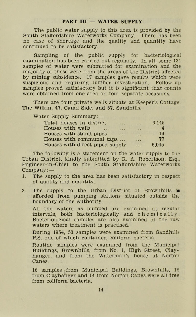 PART HI — WATER SUPPLY. The public water supply to this area is provided by the South Staffordshire Waterworks Company. There has been no case of shortage and the quality and quantity have continued to be satisfactory. Sampling of the public supply for bacteriological examination has been carried out regularly. In all, some 131 samples of water were submitted for examination and the majority of these were from the areas of the District affected by mining subsidence. 17 samples gave results which were suspicious and requiring further investigation. Follow-up samples proved satisfactory but it is significant that counts were obtained from one area on four separate occasions. There are four private wells situate at Keeper’s Cottage. The Wilkin, 47, Canal Side, and 57, Sandhills. Water Supply Summary:— Total houses in district 6,145 Houses with wells 4 Houses with stand pipes 19 Houses with communal taps 77 Houses with direct piped supply ... 6,045 The following is a statement on the water supply to the Urban District, kindly submitted by R. A. Robertson, Esq.. Engineer-in-Chief to the South Staffordshire Waterworks Company: — 1. The supply to the area has been satisfactory in respect of quality and quantity. 2. The supply to the Urban District of Brownhills n afforded from pumping stations situated outside the boundary of the Authority. All the waters as pumped are examined at regular intervals, both bacteriologically and chemically Bacteriological samples are also examined of the raw waters where treatment is practised. During 1954, 53 samples were examined from Sandhills P.S. one of which contained coliform bacteria. Routine samples were examined from the Municipal Buildings, Brownhills, from No. 1, High Street, Clav- hanger, and from the Waterman's house at Norton. Canes. 16 samples from Municipal Buildings, Brownhills, 16 from Clayhanger and 14 from Norton Canes were all free from coliform bacteria.