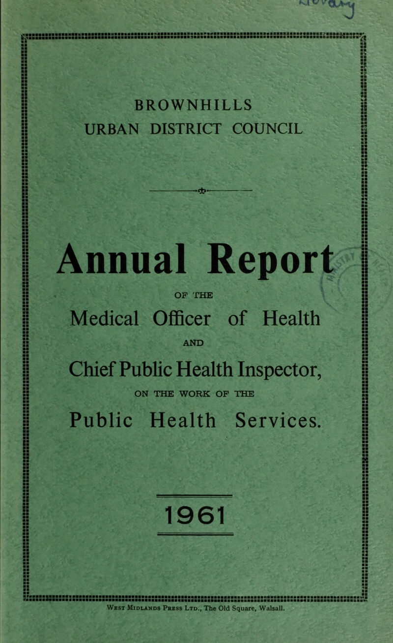 K.I vvr ii :: :s :a s: :: i: :s BROWNHILLS URBAN DISTRICT COUNCIL Annual Report OP 'PHE Medical Officer of Health AND Chief Public Health Inspector, ON THE WORK OP THE Public Health Services. I! a t: e: Si ■■ !S ■a aa El EE aa EE aa aa aa aa SI aa aa SB EE El aa K 1961 s3 aaaaaaaaaaaaaaa aaaaaaaaaaaaaaa ■aaaaaaaBSaaaaMa West Midlands Psess Ltd., The Old Square, Walsall.