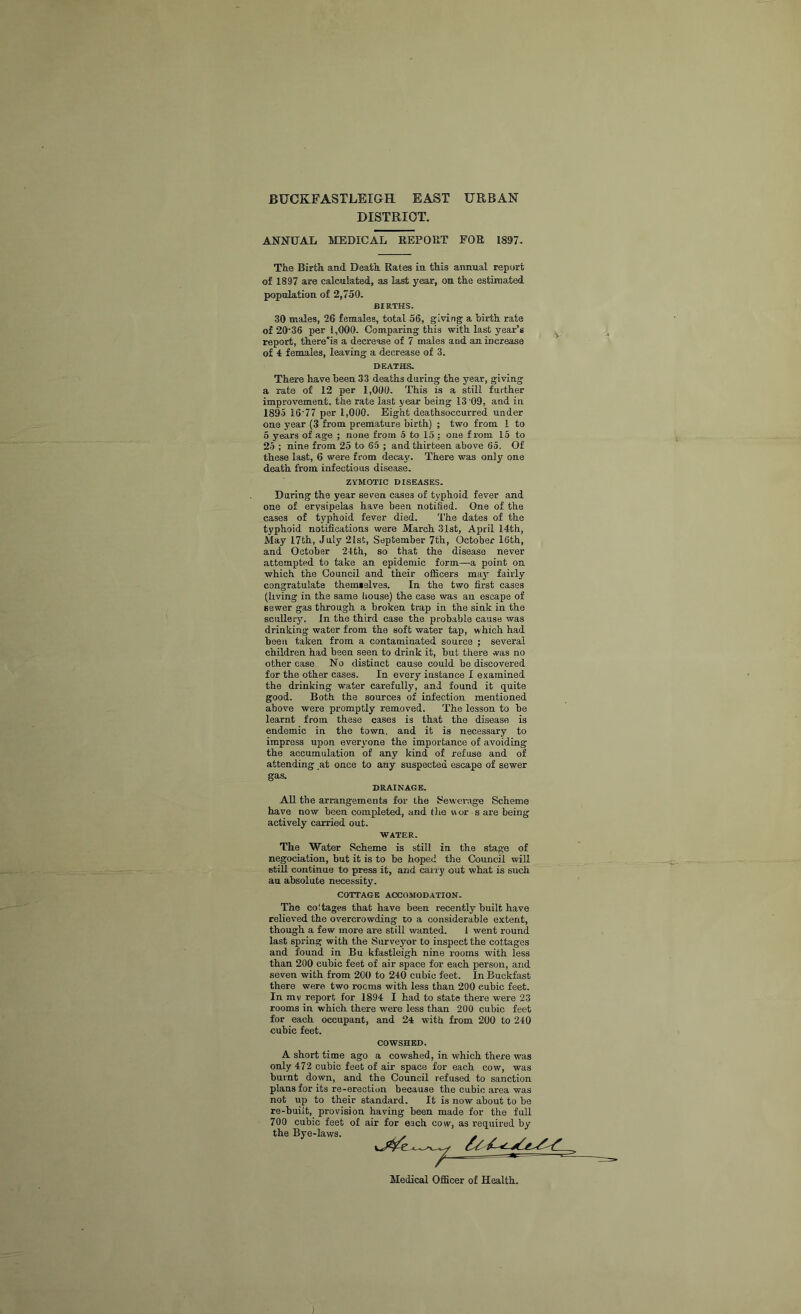 BUCKFASTLEIGH EAST URBAN DISTRICT. ANNUAL MEDICAL REPORT FOR 1897- The BirfcR aad Deatli Rates in tMs annual report of 1897 are calculated, as last year, on the estimated population of 2,750. BIRTHS. 30 males, 26 females, total 56, giving a birth rate of 20'36 per 1,000. Comparing this with last year’s report, there'is a decrease of 7 males and an increase of 4: females, leaving a decrease of 3. DEATHS. There have been 33 deaths during the year, giving a rate of 12 per 1,000. This is a still further improvement, the rate last year being 13 09, and in 1895 16'77 per 1,000. Eight deathsoccurred under one year (3 from premature birth) ; two from 1 to 5 years of age ; none from 5 to 15 : one from 16 to 25 ; nine from 25 to 65 ; and thirteen above 65. Of these last, 6 were from decay. There was only one death from infectious disease. ZYMOTIC DISEASES. During the year seven cases of typhoid fever and one of erysipelas have been notified. One of the cases of typhoid fever died. The dates of the typhoid notifications were March 31st, April 14th, May 17th, Jnly 2lst, September 7th, October 16th, and October 24th, so that the disease never attempted to take an epidemic form—a point on which the Council and their officers may fairly congratulate them»elves. In the two first cases (living in the same bouse) the case was an escape of sewer gas through a broken trap in the sink in the scullery. In the third case the probable cause was drinking water from the soft water tap, which had been taken from a contaminated source ; several children had been seen to drink it, but there vvas no other case. No distinct cause could be discovered for the other cases. In every instance I examined the drinking water carefully, and found it quite good. Both the sources of infection mentioned above were promptly removed. The lesson to be learnt from these cases is that the disease is endemic in the town, and it is necessary to impress upon everyone the importance of avoiding the accumulation of any kind of refuse and of attending at once to any suspected escape of sewer gas. DRAINAGE. All the arrangements for the l^evverage Scheme have now been completed, and the wor s are being actively carried out. WATER. The Water Scheme is still in the stage of negociation, but it is to be hoped the Council will stiU continue to press it, and carry out what is such au absolute necessity. COTTAGE ACCOMODATION. The cottages that have been recently built have relieved the overcrowding to a considerable extent, though a few more are still wanted. I went round last spring with the Surveyor to inspect the cottages and found in Bu kfastleigh nine rooms with less than 200 cubic feet of air space for each person, and seven with from 200 to 240 cubic feet. In Buckfast there were two rooms with less than 200 cubic feet. In mv report for 1894 I had to state there were 23 rooms in which there were less than 200 cubic feet for each occupant, and 24 with from 200 to 240 cubic feet. COWSHED. A short time ago a cowshed, in which there was only 472 cubic feet of air space for each cow, was burnt down, and the Council refused to sanction plans for its re-erection because the cubic area was not up to their standard. It is now about to be re-built, provision having been made for the full 700 cubic feet of air for each cow, as required by the Bye-laws. . Medical Officer of Health.