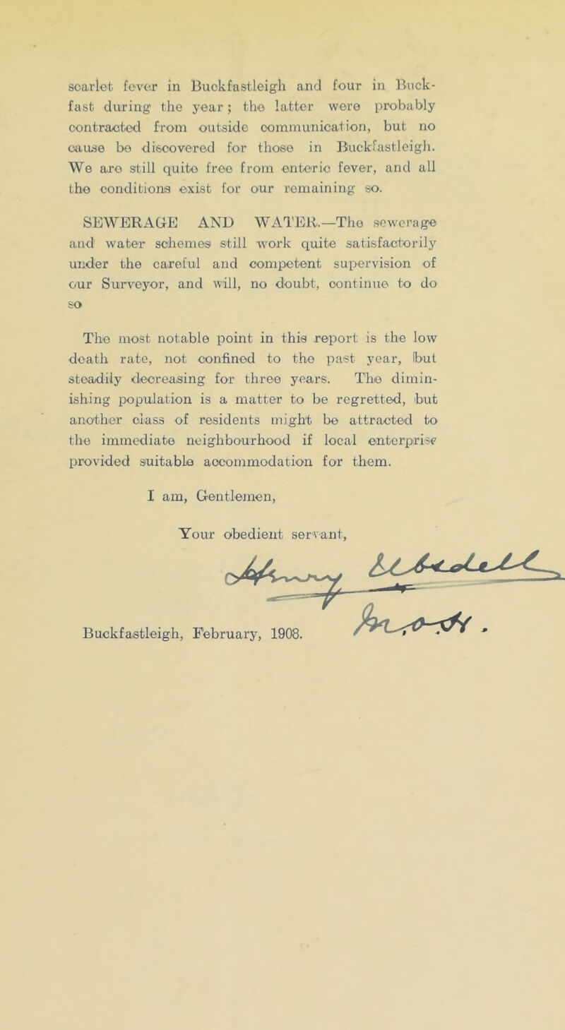 fast during the year; tho latter were probably contraoted from outside communication, but no oau^e bo discovered for those in Buckfastleigli. We aro still quite free from entorio fever, and all tho oonditionis exist for our remaining so. SEWERAGE AND WATER.—Tho sewerage and water schemes still work quite satisfactorily ui;der the careful and competent supervision of our Surveyor, and will, no doubt, continue, to do so Tho most notable point in this report is the low death rate, not confined to the past year, but steadily decreasing for three years. ThiO dimin- ishing population is a matter to be regretted, but another class of residents might be attracted to the immediate neighbourhood if local onterprise provided suitable aocomniodation for them. I am. Gentlemen, Your obedient servant. Buckfastleigh, February, 1908.