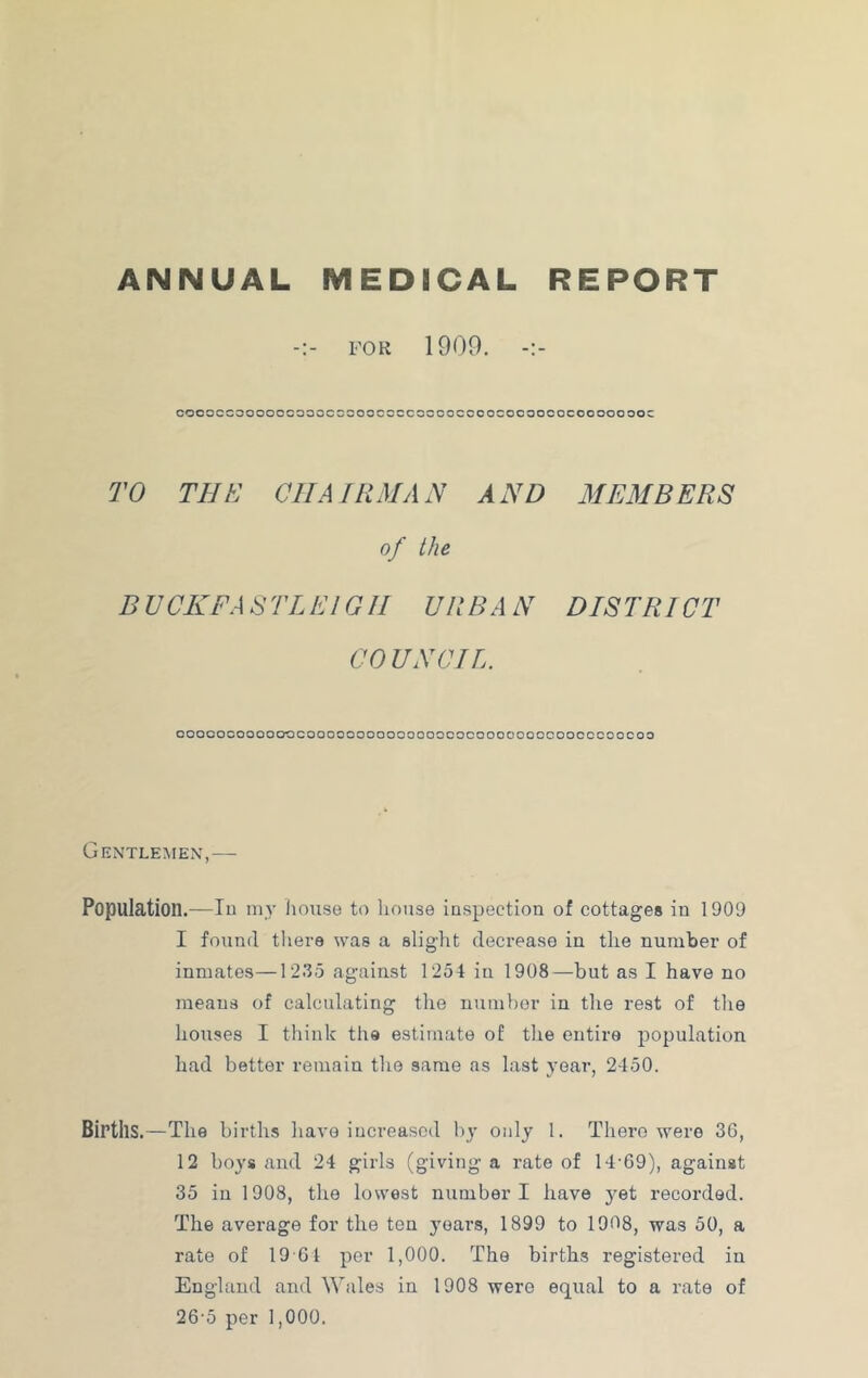 ANNUAL MEDICAL REPORT FOR 1900. coooccooooocoooccooocccccoooccoococoooocoooooooc TO TEE CHAIRMAN AND MEMBERS of the D UCKFA STL El G11 URBA N DISTRICT COUNCIL. ooooocoooooccoooooooooooooococooooooocoocccoocoo Gentlemen',— Population.—lu my house to liouse inspection of cottages in 1909 I found thei-8 was a slight decrease in the number of inmates—1235 against 1254 in 1908—but as I have no means of calculating the number in the rest of the houses I think the estimate of the entire population had better remain the same as last j'oar, 2450. Births.—The births have increased by only 1. There were 36, 12 boys and 24 girls (giving a rate of 14-69), against 35 in 1908, the lowest number I have yet recorded. The average for the ten j'oars, 1899 to 1908, was 50, a rate of 19 61 per 1,000. The births registered in England and Wales in 1908 were equal to a rate of 26-5 per 1,000.