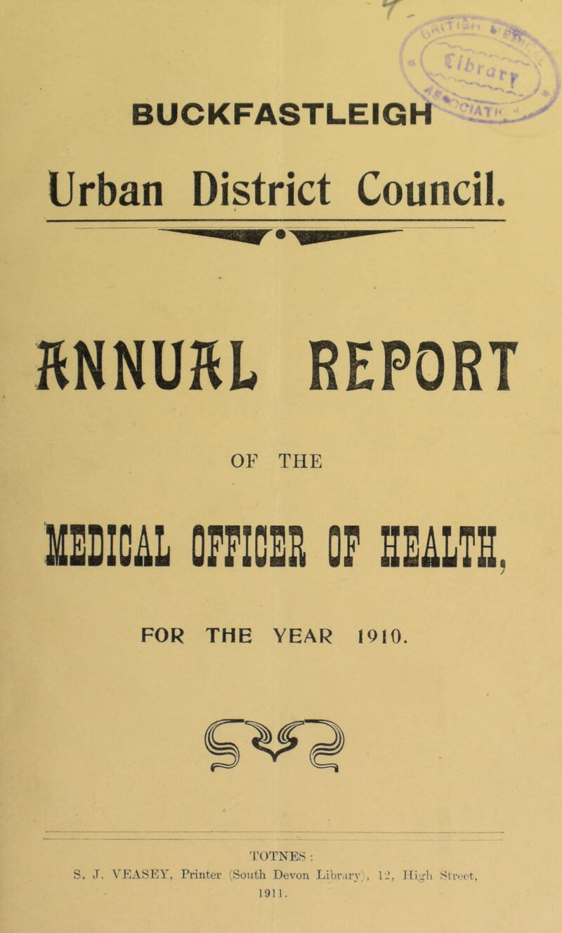 r BUCKFASTLEIGH \ f t* Urban District Council ftNNURL REPORT OF THE MEDICAL OFFICEH OF HEALTH. J FOR THE YEAR 1910. 'I'OTNES ; S. J. VEA8EY, Printer (South Devon Libr.iry , l_*, Street, 1911.
