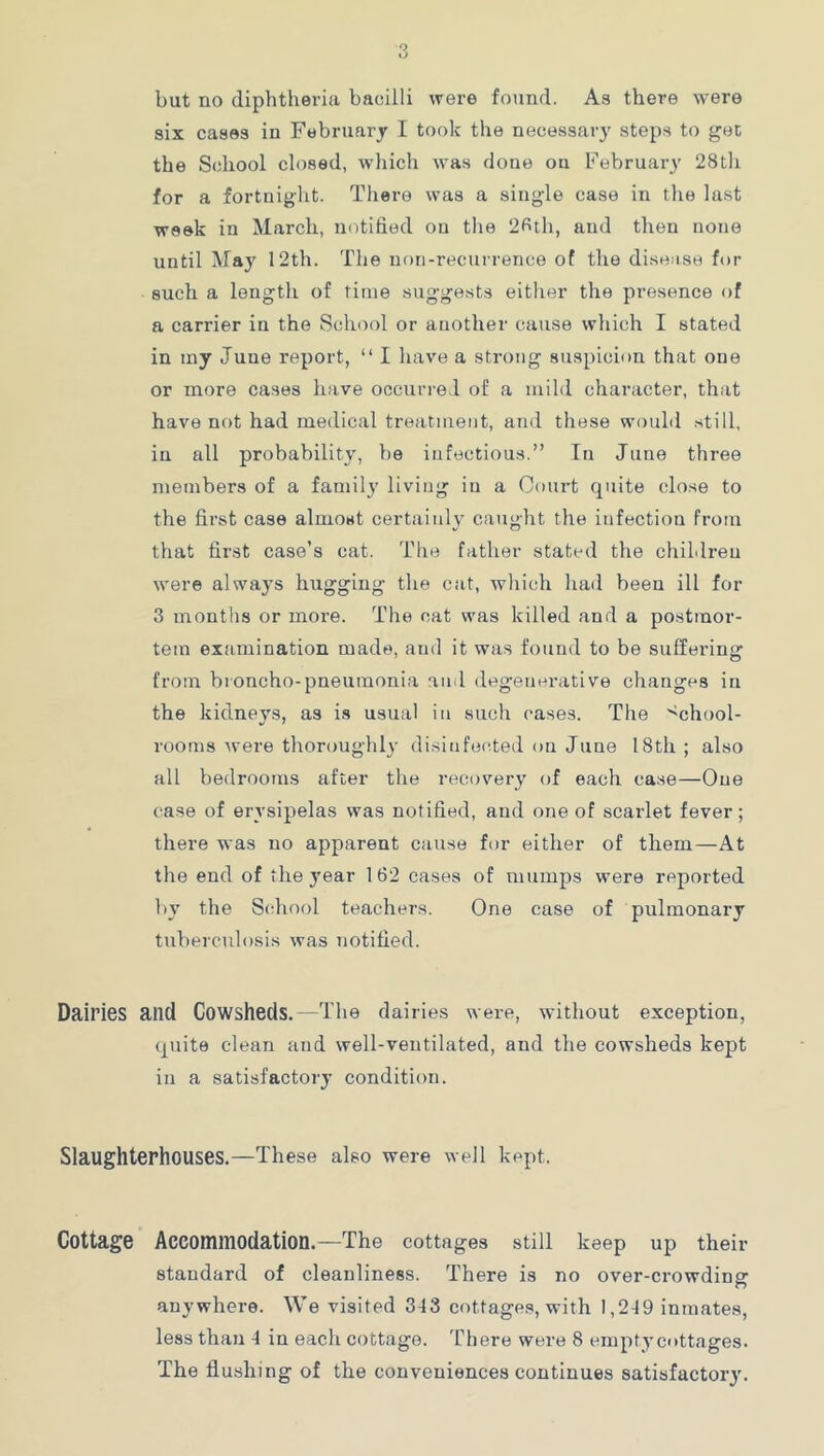 but no diphtheria bacilli were found. As there were six cases in February I took the necessary steps to get the School closed, which was done on February 28t]i for a fortnight. There was a single case in the last week in March, notified on tlie 2fith, and then none until May 12th. The non-recurrence of the dise ise for such a length of time sugge.sts either the presence of a carrier in the School or another cause which I stated in tny June report, “ I have a strong suspicion that one or more cases have occurred of a mild character, that have not had medical treatment, and these would still, in all probability, be infectious.” In June three members of a family living in a Court quite close to the first case almost certainly caught the infection from that first case’s cat. The father stated the chiLlren were alwa3’s hugging the cat, which had been ill for 3 montlis or more. The cat was killed and a postmor- tem examination made, and it was found to be suffering from broncho-pneumonia and degenerative changes in the kidneys, as is usual in such cases. The ''chool- rooms were thoroughly disinfected on June 18th ; also all bedrooms after the recovery of each case—One case of erysipelas was notified, and one of scarlet fever; there was no apparent cause for either of them—At the end of the j'ear 162 cases of mumps were reported 1)3’ the School teachers. One case of pulmonary tuberculosis was notified. Dairies and Cowsheds. —The dairies were, without exception, quite clean and well-ventilated, and the cowsheds kept in a satisfactoiy condition. Slaughterhouses.—These also were well kept. Cottage Accommodation.—The cottages still keep up their standard of cleanliness. There is no over-crowding anywhere. We visited 3-13 cottages, with 1,2-19 inmates, less than 4 in each cottage. There were 8 empt3’cottages. The flushing of the conveniences continues satisfactory.