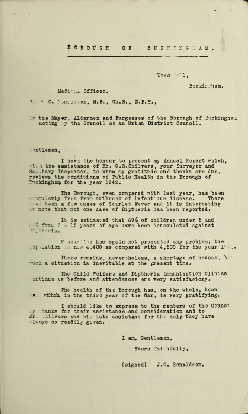 Town '‘''I, Medi^ ..1 Officer* C. ?wns:-U‘:on, M.B., Ch*B., D.P*H*t Backirv'ham* Jo the Mayer, Aldermen and Burgesses of the Borough of j^ickinghayu acting y the Council as an Urban District Council* ^ntlemen. I have the honour to present my Annual Report which, 'ii1 the assistance of Mr* G*B*Chilvers, your Surveyor and Sai.^tary Inspector, to whom my gratitude and thanks afe due, reviews the conditions of Public Health in the Borough of ?>ickinghaT;> for the year 1942. The Borough, even compared with last year, has been ^■.nrularly free from outbreak of infectious disease. There ^3 been a few cases of Scarlet Fever and it is interesting note that not one case of Diptheria has been reported. It is estimated that 69^ of children under 5 and t from - 15 years of age have been innooulated against v^'shrria. F acur' l';n has again not presented any problem; the tOp latlon nc^i^ 4,400 as compared with 4,500 for the year 1941. There remains, nevertheless, a shortage of houses, bd 'uch a situation is inevitable at the present time» The Child Welfare and Diptheria Immunisation Clinics ontinue as before and attendances are very satisfactory* The health of the Borough has, on the whole, been - which in the third year of the War, is very gratifying. I should like to express to the members of the Ccunc5.> ly '^anks for their assistance and consideration and to Mr .ailvers and hi.j late assistant for the help they have .alv;ays so readily gi/en. I am. Gentlemen, Yours fai hfully. (signed) J.C. Ronaldeon#