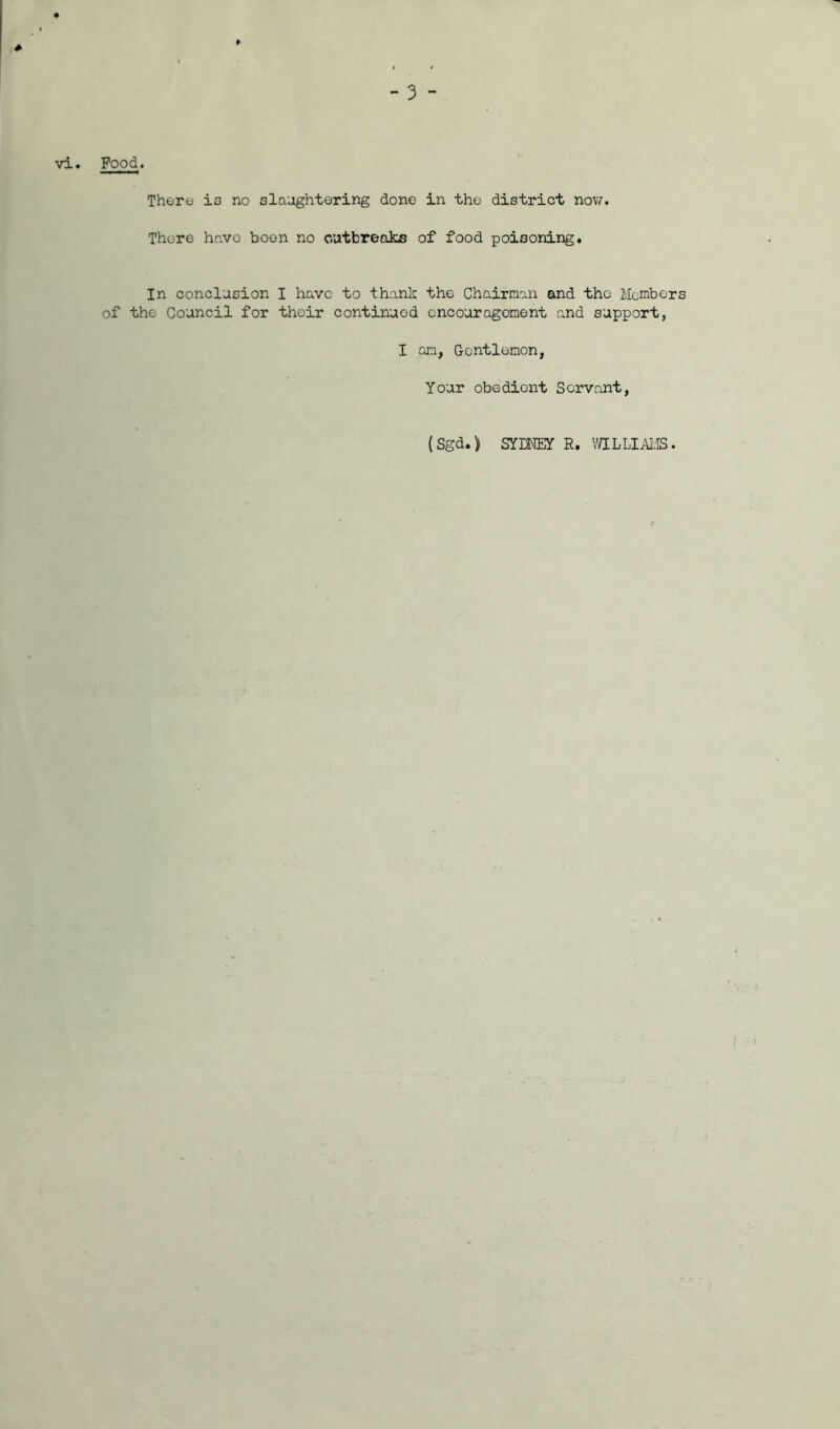 4 ¥ vi. Food. There is no slaughtering done in the district now. There have boon no outbreaks of food poisoning. In conclusion I have to thank the Chairman and the Members of the Council for their continued encouragement and support, I an, Gontlemon, Your obedient Servant, (Sgd.) SYMEY R. Y/ILLIAI'.IS.