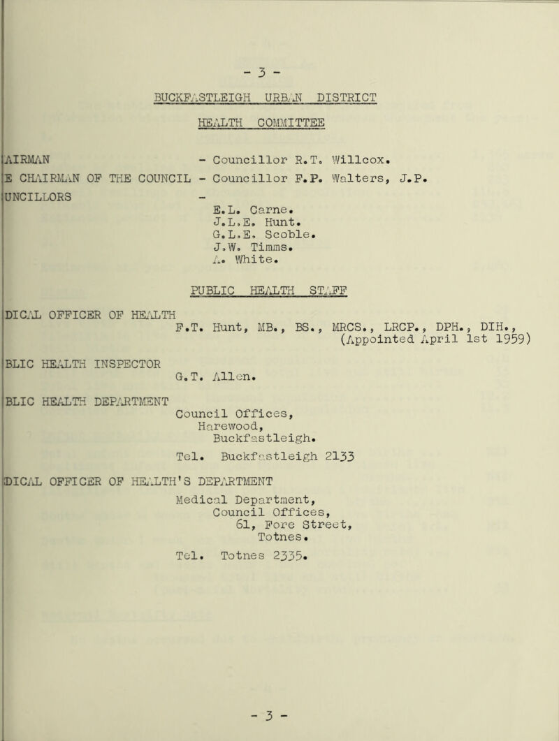 - 3 - BUCKFASTLEIGH URB/J^ DISTRICT HS/XTH COMMITTEE jAIRMiVN - Councillor R,To Willcox, |E CIL'JRiVuVN OP THE COUNCIL - Councillor P.P. Walters, J.P, iuNCILLORS I E.L, Came. J.L.E. Hunt. G.LoE. ScoLle. J.W. Timms. ; Ao White. PUBLIC HE/iLTH STAFF DICIX OFFICER OP HEi'iLTH P.T. Hunt, MB., BS., mCS. , LRCP. , DPH., DIH., (Appointed April 1st 1959) BLIC HEIALTH INSPECTOR GoT. Allen. I BLIC HEALTH DEP/JITMSNT Council Offices, Harewood, Buckfastleigh. Tel. Buckfastleigh 2133 tolCi'JL OFFICER OF HEi'XTH'S DEPIJ^TMENT Medical Department, Council Offices, 6l, Fore Street, Totnes. Tel. Totnes 2335* 3