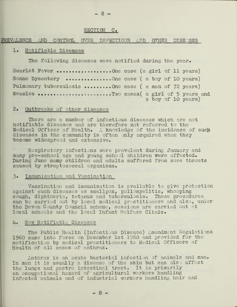 SECTION C PREV/J.ENCE IxND CONTROL OVER INFECTIOUS AND OTHER DISEASES 1. Notifiable Diseases The following diseases v/ere notified during the year. Scarlet Fever Sonne Dysentery Pulmonary tuberculosis Measles 2. Outbreaks of other diseases One case (a girl of 11 years) One case ( a boy of 10 years) One case ( a man of 72 years) Two cases( a girl of 5 years and a boy of 10 years) There are a number of infectious diseases vi^hich are not notifiable diseases and are therefore not referred to the Medical Officer of Health. A knowledge of the incidence of suc|i diseases in the community is often jnly acquired when they become widespread and extensive. Respiratory infections 'were prevalent during January and many pre-school age and young school children were affected. During June many children and adults suffered from sore throats caused by streptococcal organisms. 3. Immunisation and Vaccination Vaccination and immunisation is available to give protection against such diseases as smallpox, poliomyelitis, whooping cough, diphtheria, tetanus and tuberculosis. These procedures can be carried out by local medical practitioners and also, under the Devon County Council scheme, sessions are carried out at local schools and the local Infant Welfare Clinic. U. New Notifiable Diseases The Public Health (infectious Disease) Amendment Regulations i960 came into force on December 1st i960 and provided for the notification by medical practitioners to Medical Officers of Health of all cases of anthrax. Anthrax is an acute bacterial infection of animals and man. In man it is usually a disease of the skin but can als3 affect the lungs and gastro intestinal tract. It is primarily an occupational hazard of agricultural workers handling infected animals and of industrial workers handling hair and