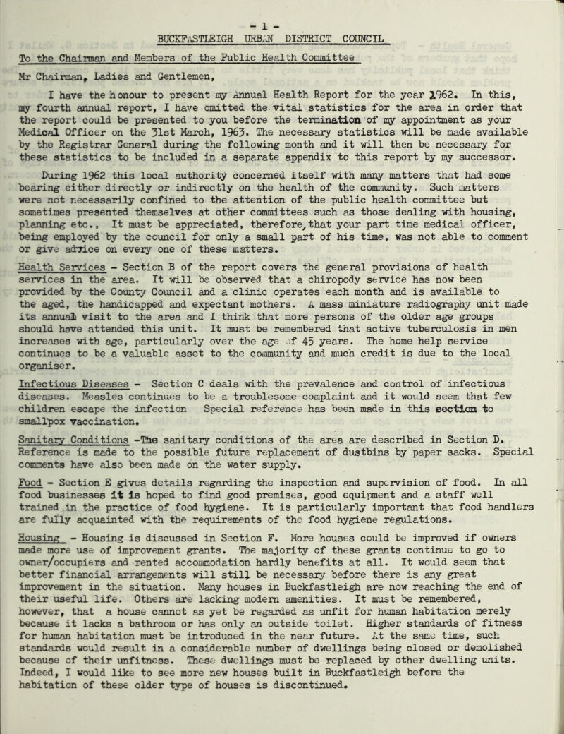 BUCKF.iSTLEIGH URBAiiT DISTRICT COUNCIL To the Chairman and Members of the Public Health Committee Mr Chairman^ Ladies and Gentlemen, I have the honour to present my Annual Health Report for the year 1962. In this, my fourth annual report, I have omitted the vital statistics for the area in order that the report could be presented to you before the termination of ny appointment as your Medical Officer on the 31st March, 1963. The necessary statistics will be made available by the Registrar General during the following month and it will then be necessary for these statistics to be included in a separate appendix to this report by my successor. During 1962 this local authority concerned itself with many matters that had some bearing either directly or indirectly on the health of the comraunity. Such matters were not necessarily confined to the attention of the public health committee but sometimes presented themselves at other committees such as those dealing with housing, planning etc.. It must be appreciated, therefore,that your part time medical officer, being employed by the council for only a small part of his time, was not able to Comment or give actrice on every one of these matters. Health Services - Section B of the report covers the general provisions of health services in the area. It will be observed that a chiropody service has now been provided by the County Council and a clinic operates each month and is available to the aged, the handicapped and expectant mothers. A mass miniature radiography unit made its annual visit to the area and I think that more persons of the older age groups should have attended this unit. It must be remembered that active tuberculosis in men increases with age, particularly over the age of 45 years. The home help service continues to be a valuable asset to the community and much credit is due to the local organiser. Infectious Diseases - Section C deals with the prevalence and control of infectious diseases. Measles continues to be a troublesome complaint and it would seem that few children escape the infection Special reference has been made in this eectlcai to smalTpox vaccination. Sanitary Conditions -The sanitary conditions of the area are described in Section D. Reference is made to the possible future replacement of diistbins by paper sacks. Special comments have also been made on the water supply. Food - Section E gives details regarding the inspection and supervision of food. In all food bvLsinesses It Is hoped to find good premises, good equipment and a staff well trained in the practice of food hygiene. It is particularly important that food handlers are fully acquainted with the req\iirements of the food hygiene regulations. Housing - Housing is disciissed in Section F. More houses could be improved if owners made more use of improvement grants. The majority of these grants continue to go to owner/occupiers and rented accommodation hardly benefits at all. It would seem that better financial arrangements will still be necessaiy before there is any great improvement in the situation. Many houses in Buckfastlei^ are now reaching the end of their useful life. Others are lacking modem amenities. It must be remembered, however, that a house cannot as yet be regarded as unfit for human habitation merely because it lacks a bathroom or has only an outside toilet. Higher standards of fitness for human habitation must be introduced in the near future. At the same time, such standards would result in a considerable number of dwellings being closed or demolished because of their unfitness. These dwellings must be replaced by other dwelling units. Indeed, I wovild like to see more new houses built in Buckfastlei^ before the habitation of these older type of houses is discontinued.