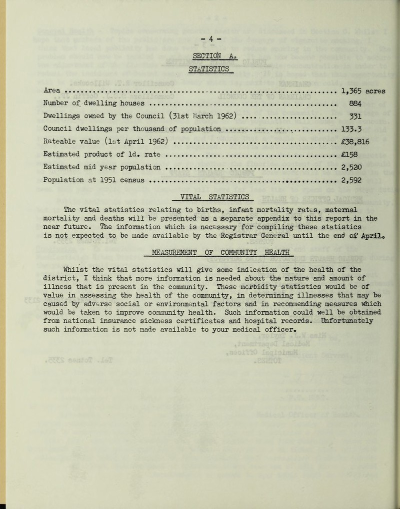 SECTION A, STATISTICS Area Niomber of dwelling houses Dwellings owned by the Council (31st March 1962) Coxmcil dwellings per thousand of population ... Rateable value (ist April 1962) Estimated product of Id, rate Estimated mid year population Population at 1951 census 1»365 acres 884 331 133.3 £38,816 £158 2,520 2,592 VITAL statistics The vital statistics relating to births, infant mortality ratts, maternal mortality and deaths will be presented as a separate appendix to this report in the near future. The information which is necessary for compiling these statistics is not expected to be made available by the Registrar General until the end April.© MEASUREMENT OF COMivlUNITY HEALTH Whilst the vital statistics will give some indication of the health of the district, I think that more information is needed about the nature and amoxmt of illness that is present in the community. These morbidity statistics would be of value in assessing the health of the community, in determining illnesses that may be caused by adverse social or environmental factors and in recommending measures which would be taken to improve community health. Such information could well be obtained, from national insurance sickness certificates and hospital records. Unfortunately such infonnation is not made available to your medical officer.