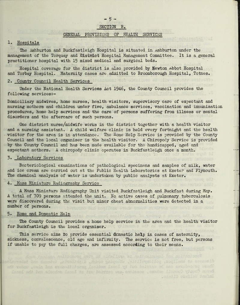 SECTION B. GENERAL PROVISIONS OF HEALTH SERVICES 1. Hospitals The Ashburton and Buckfastleigh Hospital is situated in iishburton under the management of the Torquay and District Hospital Management Committee. It is a general practitioner hospital with 15 mixed medical and surgical beds. Hospital coverage for the district is also provided by Newton abbot Hospital and Torbay Hospital. Maternity cases are admitted to Broomborough Hospital, Totnes. 2. County Council Health Services Ifeder the National Health Services Act 1946, the County Council provides the following services Domiciliary midwives, home nurses, health visitors, supervisory care of expectant and nursing mothers and children under five, ambulance services, vaccination and immunisation procedures, home help services and the care of persons suffering from illness or mental disorders and the aftercare of such persons. One district nurse/midwife works in the district together with a health visitor and a nursing assistant. A child welfare clinic is held every fortnight and the health visitor for the area is in attendance. The Home Help Service is provided by the County Council and the local organiser is the health visitor. A Chiropody Service is provided by the County Council and has been made available for the handicapped, aged and expectant mothers. A chiropody clinic operates in Buckfastleigh once a month. 3. Laboratory Services Bacteriological examinations of pathological specimens and samples of milk, water and ice cream are carried out at the Public Health Laboratories at Exeter and Plymouth. The chemical analysis of water is undertaken by public analysts at Exeter. 4. Mass Miniature Radiography Service A Mass Miniature Radiography Unit visited Buckfastleigh and Buckfast during May. A total of 709 persons attended the unit. No active cases of pulmonary tuberculosis were discovered during the visit but minor chest abnormalities were detected in a number of persons. 5. Home and Domestic Help The County Council provides a home help service in the area and the health visitor for Buckfastleigh is the local organiser. This service aims to provide essential (Scmestic help in cases of maternity, sickness, convalescence, old age and infirmity. The service is not free, but persons if unable to pay the full charges, are assessed according to their means.