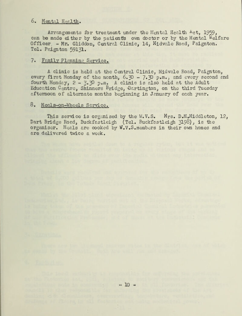 6, Men •til Harlth. Arrcngonents for treatment under the Mental Health ^^ct^ 1959^ can be made eitlier by -the patien-tJs ovn doctor or by the Mental Welfare Officer, - Mr, Gliddon, Central Clinic, 14, Midvale Road, Paignton. Tel. PajLgnton 59151-* 7* Family Plannin- Service, A clinic is held at the Central Clinic, Midvale Road, Paignton, every first Monday of the month, 6.5) - 7*32 p.m,, and every second and four-th Monday, 2-3*3^ A clinic is also held at the Adult Education Centre, Shinners Bridge, -Dartington, on the third Tuesday afternoon of alternate months beginning in January of each year. 8, Moals-on-WhceLs Service. This ser-vice is organised by ■fche V/. V, S. Mrs, D.PI .Middleton, 12, Dart Bridge Road, Buckfastleigh (Tel. Buckfastlei^ 5198)^ is the organiser. Meals are cooked by W.V.S,members in their own homes and are delivered twice a week.