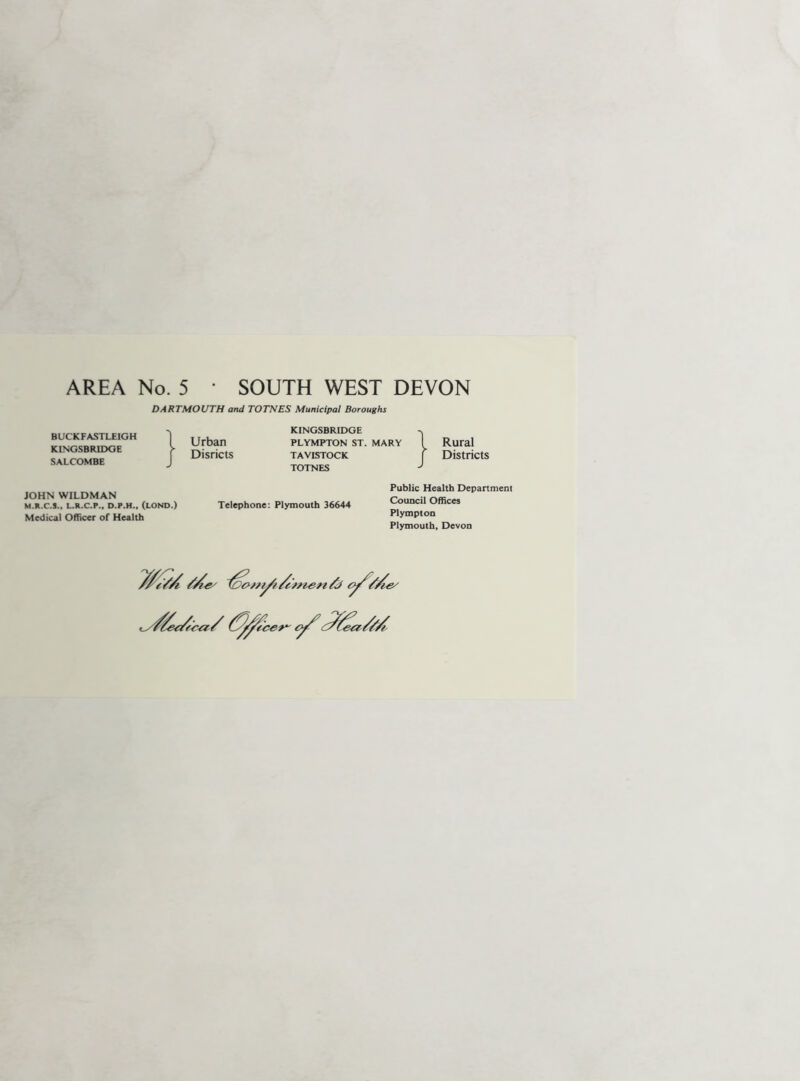 AREA No. 5 • SOUTH WEST DEVON DARTMOUTH and TOTNES Municipal Boroughs BUCKFASTLEIGH KINGSBRIDGE SALCOMBE Urban Disricts KINGSBRIDGE PLYMPTON ST. MARY TAVISTOCK TOTNES Rural Districts JOHN WILDMAN M.R.C.S., L.R.C.P.. D.P.H., (LOND.) Medical Officer of Health Telephone: Plymouth 36644 Public Health Department Council Offices Plympton Plymouth. Devon