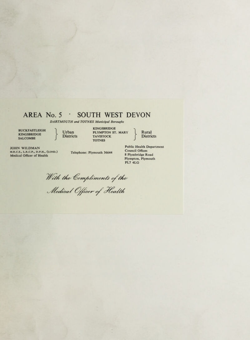 AREA No. 5 • SOUTH WEST DEVON DARTMOUTH and TOTNES Municipal Boroughs BUCKFASTLEIGH KINGSBRIDGE SALCOMBE KINGSBRIDGE Urban plympton st. mary Districts tavistock TOTNES Rural Districts JOHN WILDMAN M.R.C.S., L.R.C.P., D.P.H., (LOND.) Medical Officer of Health Telephone: Plymouth 36644 Public Health Department Council Offices 8 Plymbridge Road Plympton, Plymouth PL7 4LG