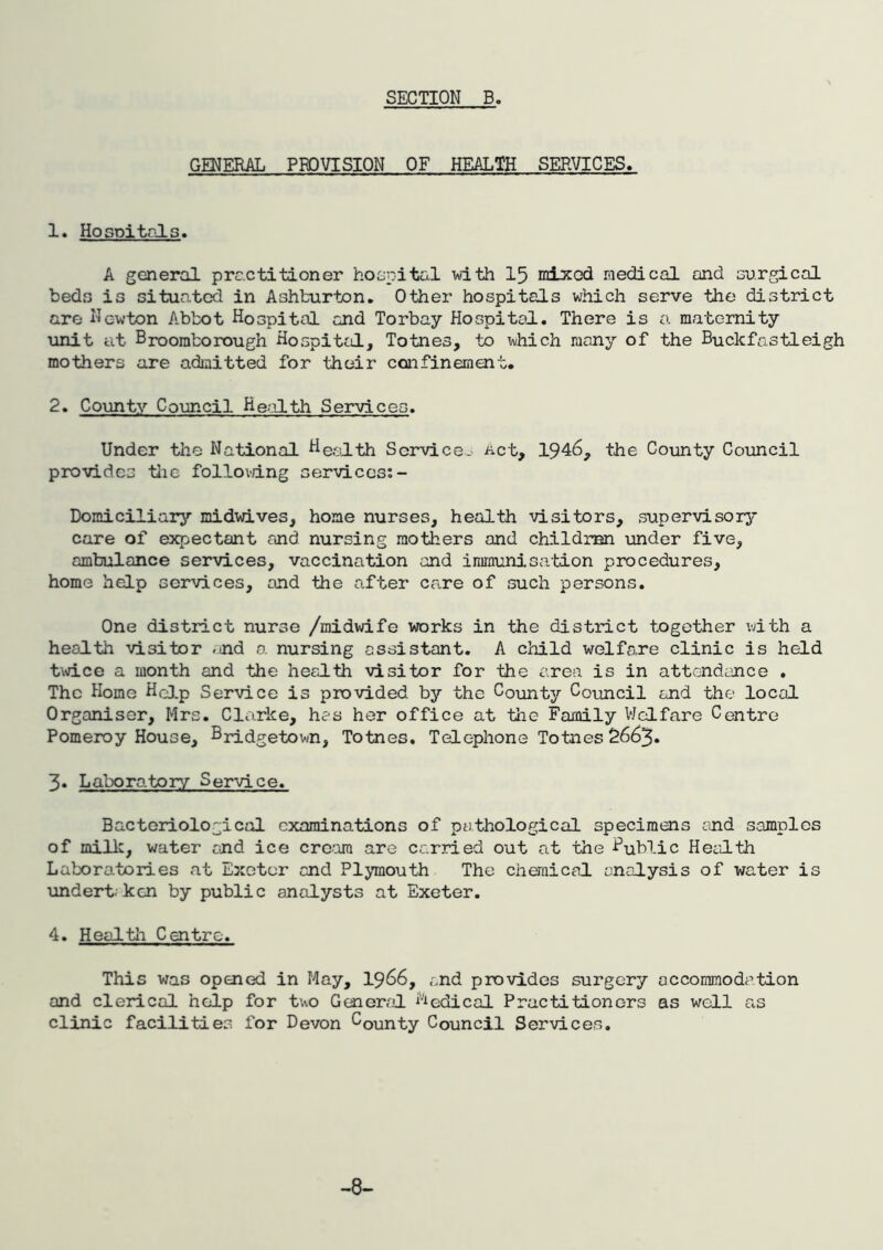 GENERAL PROVISION OF HEALTH SERVICES. 1. HoGPitrJ-s. A general practitioner hospital vdth 15 mixed medical and aurgical beds is situated in Ashburton. Other hospitals which serve the district are Newton Abbot Hospital and Torbay Hospital. There is a maternity iinit at Broomborough Hospital, Totnes, to which ranny of the Buckfastleigh mothers are admitted for their confinement. 2. County Council Health Services. Under the National Health Service- Act, 1946, the County Council provides tiie fol?.ovdng services:- Domiciliary midwives, home nurses, health visitors, supervisory care of expectant and nursing mothers and children under five, ambulance services, vaccination and immunisation procedures, home help services, and the after care of such persons. One district nurse /midwife works in the district together with a health visitor .nd a nursing assistant. A child welfare clinic is held t\\dce a month and the health visitor for the area is in attendance . The Home Hc].p Service is provided by the County Council and the local Organiser, Mrs. Clarke, hes her office at the Family VJelfare Centro Pomeroy House, Bridgetown, Totnes. Telephone Totnes 2663. 3* Laboratory Service. Bacteriological examinations of pathological specimens end samples of millc, water end ice creora are carried out at the Public Health Laboratories at Exeter and Plymouth The chemical analysis of water is undert. kcn by public analysts at Exeter. 4. Heal til Centre. This was opened in May, I966, and provides surgery accommodption and clerical help for two General Medical Practitioners as well as clinic facilities for Devon County Council Services. -8-