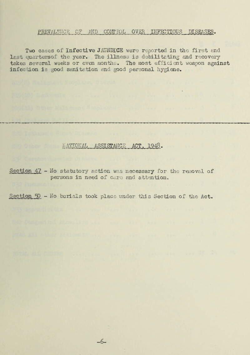PREV/'LrdCE PUT) 001?! HQL OVER INFECTIOUS DISEASES. Two cases of Infective JAUi^DICE wero reported in the first end last quartersof the year. The illness is debilitating and recover^’’ takes several weelcs or even montlas. The most efficient vjGapon against infection is good sanitation end good personal hygiene. lATIGlAL ASSISTMCE ACT. 1948. Section 47 Ho statutory action was necessary for tlie reuiovel of persons in need of care and attention. Section ^ - No burials took place under ■tliis SecHon of the Act.