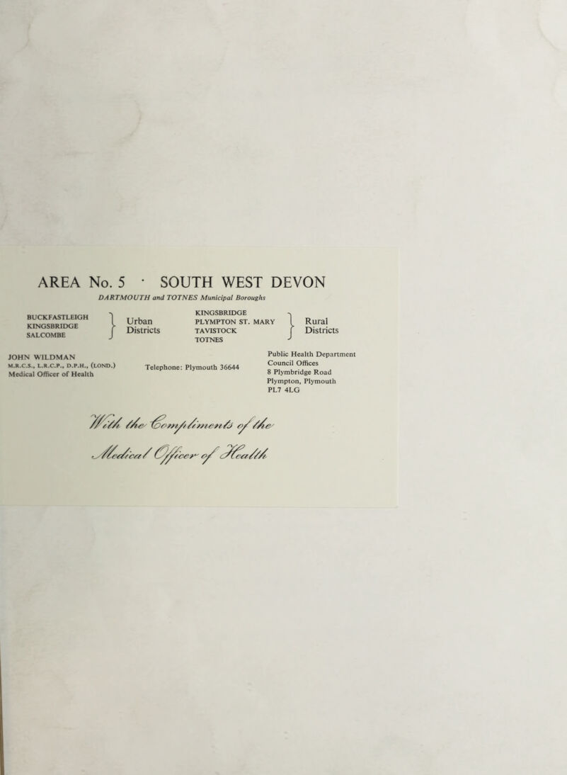 AREA No. 5 • SOUTH WEST DEVON DARTMOUTH and TOTNES Municipal Boroughs BUCKFASTLEIGH KINGSBRIDGE SALCOMBE KINGSBRIDGE Urban plympton st. mary Districts Tavistock TOTNES Rural Districts JOHN WILDMAN M.R.C.S., L.R.C.P., D.P.H., (lOND.) Medical Officer of Health Telephone; Plymouth 36644 Public Health Department Council Offices 8 Plymbridge Road Plympton, Plymouth PL7 4LG