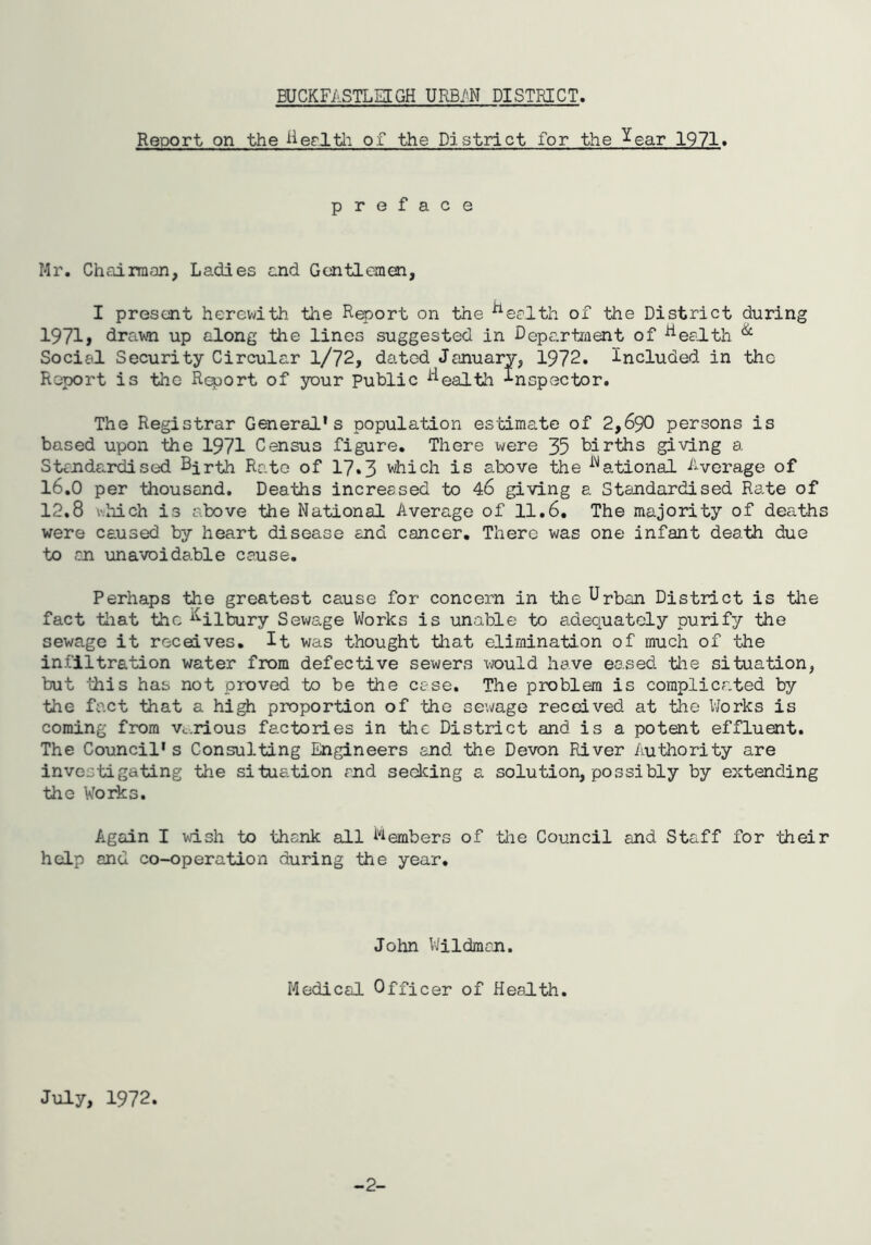 Report on the lierltli of the District for the ^ear 1971» preface Mr. Chairman, Ladies and Gentlemen, I present herewith the Report on the ^eclth of the District during 1971» drawn up along the lines suggested in Depccrtment of ^eeith ^ Social Security Circular 1/72, dated January, 1972. Included in the Report is the R^ort of your Public ^^ealth Inspector. The Registrar General's population estimate of 2,690 persons is based upon the 1971 Census figure. There were 35 births giving a Standardised Bjrth Rate of 17*3 >hich is above the ^''*ational Average of 16.0 per thousand. Deaths increased to 46 giving a Standardised Rate of 12.8 v.hich is above the National Average of 11.6, The majority of deaths were caused by heart disease and cancer. There was one infant death due to an unavoidable cause. Perhaps the greatest cause for concern in the Urban District is the fact tiiat the ^^ilbury Sewage Works is unable to adequately purify the sewage it receives. It was thought that elimination of much of the infiltration water from defective sewers would have eased, the situation, but this has not proved to be the case. The problem is complicated by the fact that a high proportion of the sewage received at the Works is coming from vt.rious factories in the District and is a potent effluent. The Council's Consulting Engineers end the Devon River Authority are investigating the situation rnd seeking a solution, possibly by extending the Works. Again I wish to thank all i^Aembers of tlie Council and Staff for -their help and co-operation during the year. John VJildman. Medical Officer of Health. July, 1972. -2-