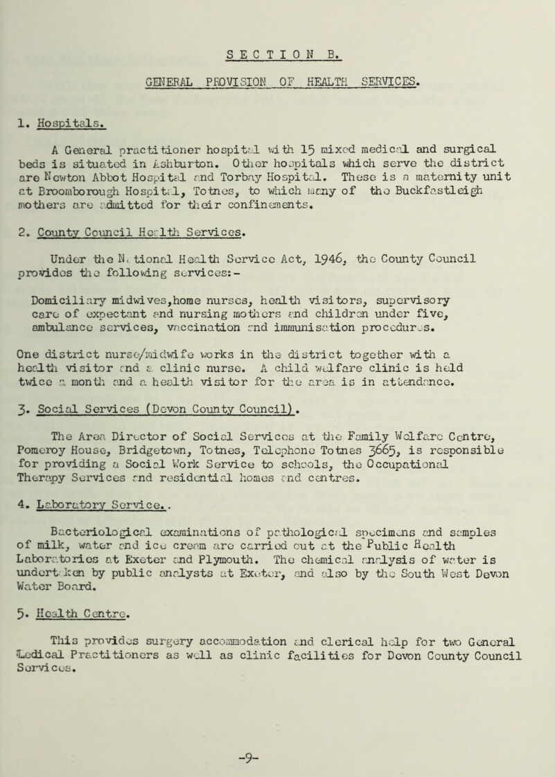 SECTION B, GENERAL PROVISION OF HEALTH SERVICES. 1. Hospitals. A General practitioner hospital with 15 mixed medical, and surgical beds is situated in Ashburton. Other hospitals which serve the district are Newton Abbot Hospital find Torbay Hospital. These is a maternity unit at Broomborough Hospital, Totnes, to which many of the Buckfastleigh mothers are admitted for their confinements. 2. County Council Her 1th Services. Under the N< tional Health Service Act, 1946, the County Council provides the following services: - Domiciliary midwives,home nurses, health visitors, supervisory care of expectant and nursing mothers and children under five, ambulance services, vaccination and immunisation procedures. One district nurse/midwife works in the district together with a health visitor and a clinic nurse. A child welfare clinic is held twice a month and a health visitor for the area is in attendance. 3. Social Services (Devon County Council). The Area Director of Social Services at the Family Welfare Centre, Pomeroy House, Bridgetown, Totnes, Telephone Totnes 3665, is responsible for providing a Social Work Service to schools, the Occupational Therapy Services and residential homes and centres. 4. Laboratory Service.. Bacteriological examinations of pathological specimens and samples of milk, water and ice cream are carried out at the Public Health Laboratories at Exeter and Plymouth. The chemical analysis of water is undort ken by public analysts at Exeter, and also by the South West Devon Water Board. 5. Health Centre. This provides surgery accommodation and clerical help for two General Medical Practitioners as well as clinic facilities for Devon County Council Services. -9-