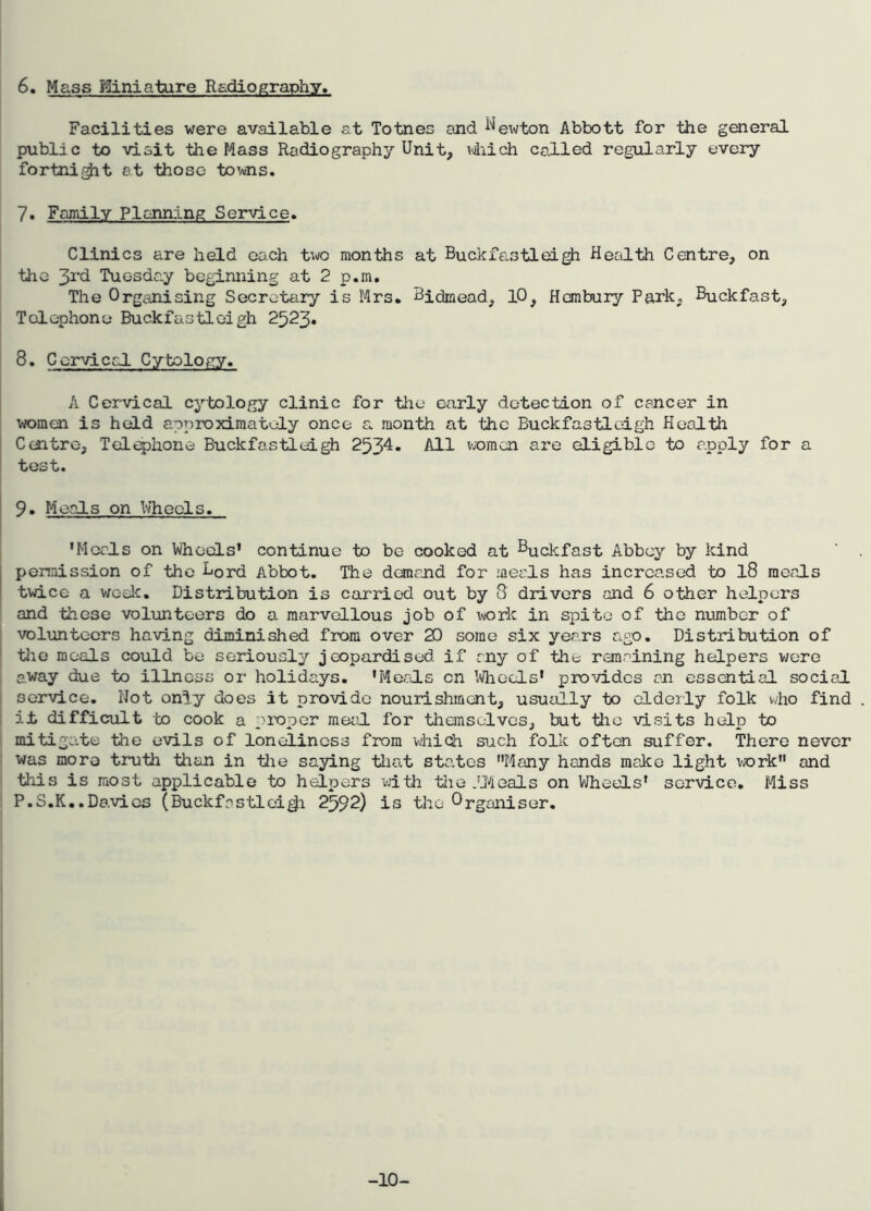 6. Mass Miniature Radiography. Facilities were available at Totnes and Uewton Abbott for the general public to visit theMass Radiography Unit, which colled regularly every fortni$it at those towns. 7. Family Planning Service. Clinics are held each two months at Buckfastieigh Health Centre, on the 3rd Tuesday beginning at 2 p.m. The Organising Secretary is Mrs. Bidmead, 10, Hembury Park, Buckfast, Telephone Buckfastieigh 2523. 8. Cervical Cytology. A Cervical cytology clinic for the early detection of cancer in women is held approximately once a month at the Buckfastieigh Health I Centre, Telephone Buckfastieigh 2534- All women are eligible to apply for a | test. | 9. Meals on Wheels. 'Meals on Wheels' continue to be cooked at Huckfast Abbey by kind j permission of the B0rd Abbot. The demand for meals has increased to 18 meals I twice a week. Distribution is carried out by 8 drivers and 6 other helpers and these volunteers do a marvellous job of work in spite of the number of volunteers having diminished from over 20 some six years ago. Distribution of the meals could be seriously jeopardised if rny of the remaining helpers were away due to illness or holidays. 'Meals on Wheels' provides an essential social 1 service. Wot only does it provide nourishment, usually to elderly folk who find . it difficult to cook a proper meal for themselves, but the visits help to mitigate the evils of loneliness from which such folk often suffer. There never was more truth than in the saying that states Many hands make light work and I this is most applicable to helpers with the .'Heals on Wheels' service. Miss I P.S.K..Davies (Buckfnstlei^i 2592) is the Organiser. -10-